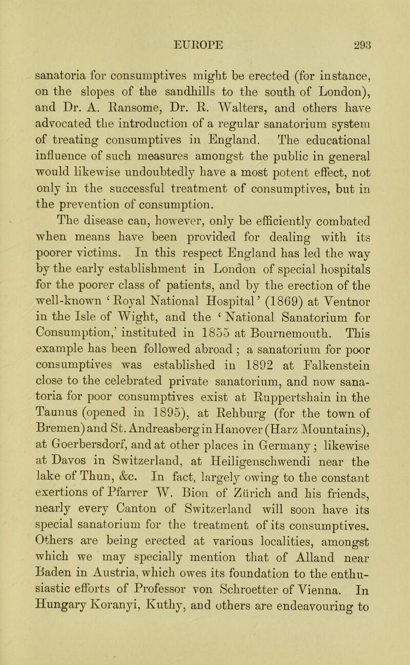 sanatoria for consumptives miglit be erected (for instance, on the slopes of the sandhills to the south of London), and Dr. A. Ransome, Dr. R. Walters, and others have advocated the introduction of a regular sanatorium system of treating consumptives in England. The educational influence of such measures amongst the public in general would likewise undoubtedly have a most potent effect, not only in the successful treatment of consumptives, but in the prevention of consumption. The disease can, however, only be efficiently combated when means have been provided for dealing with its poorer victims. In this respect England has led the way by the early establishment in London of special hospitals for the poorer class of patients, and by the erection of the well-known ‘Royal National Hospital’ (1869) at Yentnor in the Isle of Wight, and the ‘ National Sanatorium for Consumption,’ instituted in 1855 at Bournemouth. This example has been followed abroad ; a sanatorium for poor consumptives was established in 1892 at Ealkenstein close to the celebrated private sanatorium, and now sana- toria for poor consumptives exist at Ruppertshain in the Taunus (opened in 1895), at Rehburg (for the town of Bremen) and St. Andreasbergin Hanover (Harz Mountains), at Goerbersdorf, and at other places in Germany ; likewise at Davos in Switzerland, at Heiligenschwendi near the lake of Thun, &c. In fact, largely owing to the constant exertions of Pfarrer W. Bion of Zurich and his friends, nearly every Canton of Switzerland will soon have its special sanatorium for the treatment of its consumptives. Others are being erected at various localities, amongst which we may specially mention that of Alland near Baden in Austria, which owes its foundation to the enthu- siastic efforts of Professor von Schroetter of Vienna. In Hungary Koranyi, Kuthy, and others are endeavouring to