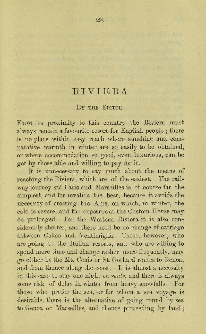 29o EIVIBKA By the Editor. From its proximity to this country the Riviera must always remain a favourite resort for English people ; there is no place within easy reach where sunshine and com- parative warmth in winter are so easily to be obtained, or where accommodation so good, even luxurious, can be got by those able and willing to pay for it. It is unnecessary to say much about the means of reaching the Riviera, which are of the easiest. The rail- way journey via Paris and Marseilles is of course far the simplest, and for invalids the best, because it avoids the necessity of crossing the Alps, on which, in winter, the cold is severe, and the exposure at the Custom House may be prolonged. For the Western Riviera it is also con- siderably shorter, and there need be no change of carriage between Calais and Ventimiglia. Those, however, who are going to the Italian resorts, and who are willing to spend more time and change rather more frequently, may go either by the Mt. Cenis or St. Gothard routes to Genoa, and from thence along the coast. It is almost a necessity in this case to stay one night en route, and there is always some risk of delay in winter from heavy snowfalls. For those who prefer the sea, or for whom a sea voyage is desirable, there is the alternative of going round by sea to Genoa or Marseilles, and thence proceeding by land;