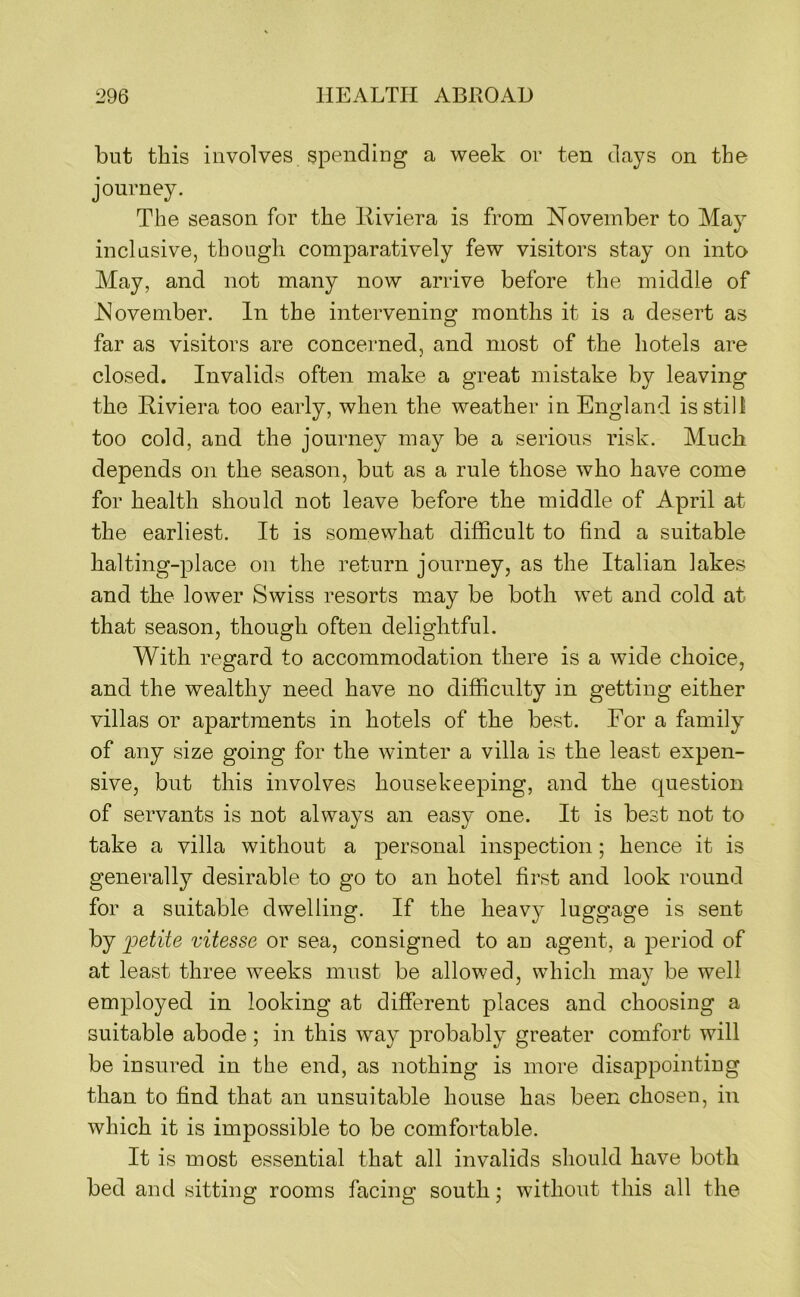 but this involves spending a week ov ten days on the journey. The season for the lliviera is from November to May inclusive, though comparatively few visitors stay on into May, and not many now arrive before the middle of November. In the intervening months it is a desert as far as visitors are concerned, and most of the hotels are closed. Invalids often make a great mistake by leaving the Riviera too early, when the weather in England is still too cold, and the journey may be a serious risk. Much depends on the season, but as a rule those who have come for health should not leave before the middle of April at the earliest. It is somevvhat difficult to find a suitable halting-place on the return journey, as the Italian lakes and the lower Swiss resorts may be both wet and cold at that season, though often delightful. With regard to accommodation there is a wide choice, and the wealthy need have no difficulty in getting either villas or apartments in hotels of the best. For a family of any size going for the winter a villa is the least expen- sive, but this involves housekeeping, and the question of servants is not always an easy one. It is best not to take a villa without a personal inspection; hence it is generally desirable to go to an hotel first and look round for a suitable dwelling. If the heavy luggage is sent by petite vitesse or sea, consigned to au agent, a period of at least three weeks must be allowed, which may be well employed in looking at different places and choosing a suitable abode; in this way probably greater comfort will be insured in the end, as nothing is more disappointiug than to find that an unsuitable house has been chosen, in which it is impossible to be comfortable. It is most essential that all invalids should have both bed and sitting rooms facing south; without this all the