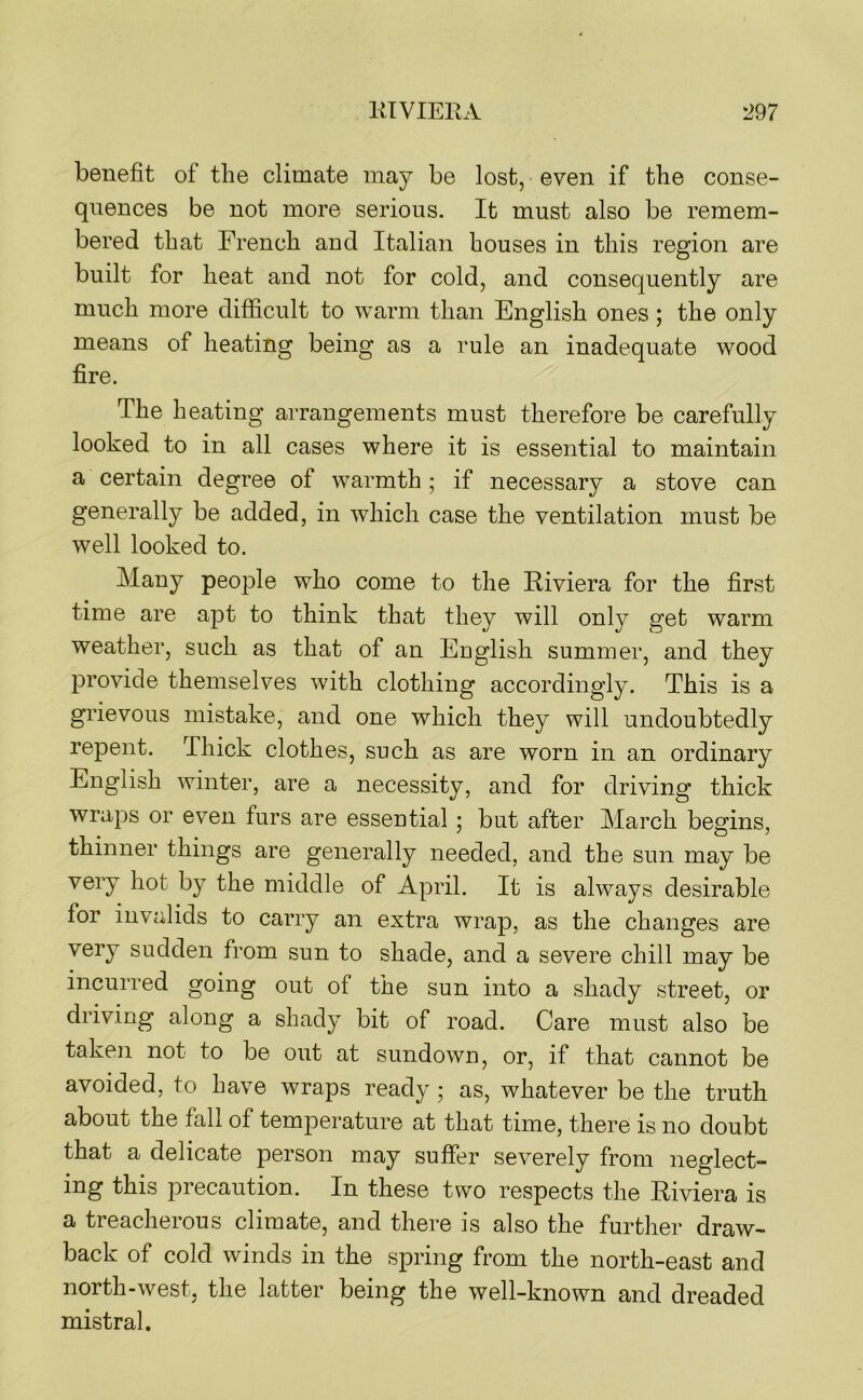benefit of the climate may be lost, even if the conse- quences be not more serious. It must also be remem- bered that French and Italian houses in this region are built for heat and not for cold, and consequently are much more difficult to warm than English ones; the only means of heating being as a rule an inadequate wood fire. The heating arrangements must therefore be carefully looked to in all cases where it is essential to maintain a certain degree of warmth; if necessary a stove can generally be added, in which case the ventilation must be well looked to. Many people who come to the Riviera for the first time are apt to think that they will only get warm weather, such as that of an English summer, and they provide themselves with clothing accordingly. This is a grievous mistake, and one which they will undoubtedly repent. Thick clothes, such as are worn in an ordinary English winter, are a necessity, and for driving thick wraps or even furs are essential; but after March begins, thinner things are generally needed, and the sun may be very hot by the middle of April. It is always desirable for invalids to carry an extra wrap, as the changes are very sudden from sun to shade, and a severe chill may be incurred going out of the sun into a shady street, or driving along a shady bit of road. Care must also be taken not to be out at sundown, or, if that cannot be avoided, to have wraps ready ; as, whatever be the truth about the fall of temperature at that time, there is no doubt that a delicate person may suffer severely from neglect- ing this precaution. In these two respects the Riviera is a treacherous climate, and there is also the further draw- back of cold winds in the spring from the north-east and north-west, the latter being the well-known and dreaded mistral.