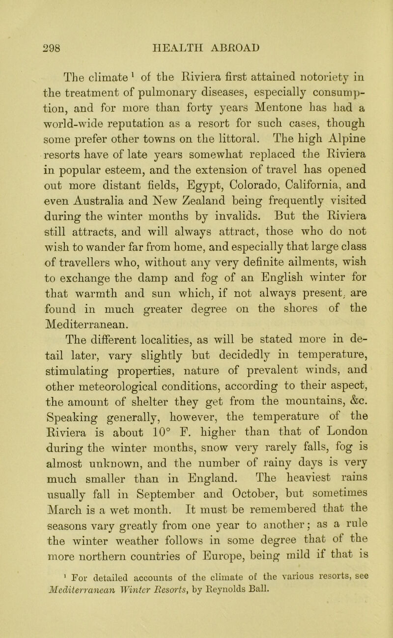 Tlie climate * of the Riviera first attained notoriety in the treatment of pulmonary diseases, especially consump- tion, and for more than forty years Mentone has had a world-wide reputation as a resort for such cases, though some prefer other towns on the littoral. The high Alpine resorts have of late years somewhat replaced the Riviera in popular esteem, and the extension of travel has opened out more distant fields, Egypt, Colorado, California, and even Australia and New Zealand being frequently visited during the winter months by invalids. But the Riviera still attracts, and will always attract, those who do not wish to wander far from home, and especially that large class of travellers who, without any very definite ailments, wish to exchange the damp and fog of an English winter for that warmth and sun which, if not always present, are found in much greater degree on the shores of the Mediterranean. The different localities, as will be stated more in de- tail later, vary slightly but decidedly in temperature, stimulating properties, nature of prevalent winds, and other meteorological conditions, according to their aspect, the amount of shelter they get from the mountains, &c. Speaking generally, however, the temperature of the Riviera is about 10° F. higher than that of London during the winter months, snow very rarely falls, fog is almost unknown, and the number of rainy days is very much smaller than in England. The heaviest rains usually fall in September and October, but sometimes March is a wet month. It must be remembered that the seasons vary greatly from one year to another; as a rule the winter weather follows in some degree that of the more northern countries of Europe, being mild if that is ’ For detailed accounts of the climate of the various resorts, see Medit err ancaji Winter Resorts, by Reynolds Ball.