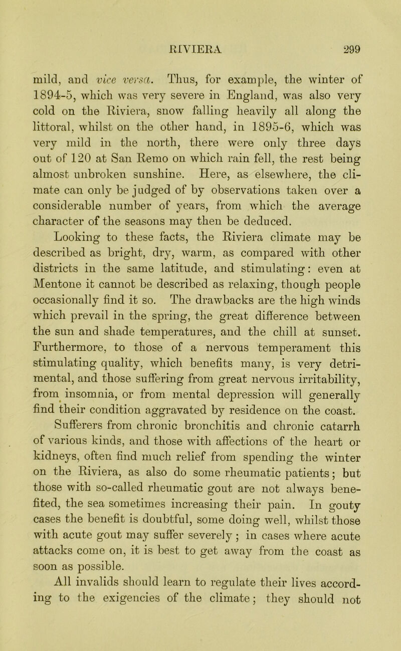 mild, aDd vice versa. Tims, for example, the winter of 1894-5, which was very severe in England, was also very cold on the Riviera, snow falling heavily all along the littoral, whilst on the other hand, in 1895-6, which was very mild in the north, there were only three days out of 120 at San Remo on which rain fell, the rest being almost unbroken sunshine. Here, as elsewhere, the cli- mate can only be j udged of by observations taken over a considerable number of years, from which the average character of the seasons may then be deduced. Looking to these facts, the Riviera climate may be described as bright, dry, warm, as compared with other districts in the same latitude, and stimulating: even at Mentone it cannot be described as relaxing, though people occasionally find it so. The drawbacks are the high winds which prevail in the spring, the great difference between the sun and shade temperatures, and the chill at sunset. Furthermore, to those of a nervous temperament this stimulating quality, which benefits many, is very detri- mental, and those suffering from great nervous irritability, from^ insomnia, or from mental depression will generally find their condition aggravated by residence on the coast. Sufferers from chronic bronchitis and chronic catarrh of various kinds, and those with affections of the heart or kidneys, often find much relief from spending the winter on the Riviera, as also do some rheumatic patients; but those with so-called rheumatic gout are not always bene- fited, the sea sometimes increasing their pain. In gouty cases the benefit is doubtful, some doing well, whilst those with acute gout may suffer severely; in cases where acute attacks come on, it is best to get away from the coast as soon as possible. All invalids should learn to regulate their lives accord- ing to the exigencies of the climate; they should not