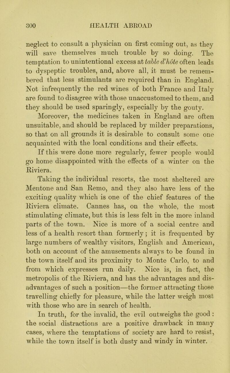 neglect to consult a physician on first coming out, as they will save themselves much trouble by so doing. The temptation to unintentional excess at tcible d'hote often leads to dyspeptic troubles, and, above all, it must be remem- bered that less stimulants are required than in England. Not infrequently the red wines of both France and Italy are found to disagree with those unaccustomed to them, and they should be used sparingly, especially by the gouty. Moreover, the medicines taken in England are often unsuitable, and should be replaced by milder preparations, so that on all grounds it is desirable to consult some one acquainted with the local conditions and their effects. If this were done more regularly, fewer people would go home disappointed with the effects of a winter on the Riviera. Taking the individual resorts, the most sheltered are Mentone and San Remo, and they also have less of the exciting quality which is one of the chief features of the Riviera climate. Cannes has, on the whole, the most stimulating climate, but this is less felt in the more inland parts of the town. Nice is more of a social centre and less of a health resort than formerly; it is frequented by large numbers of wealthy visitors, English and American, both on account of the amusements always to be found in the town itself and its proximity to Monte Carlo, to and from which expresses run daily. Nice is, in fact, the metropolis of the Riviera, and has the advantages and dis- advantages of such a position—the former attracting those travelling chiefly for pleasure, while the latter weigh most with those who are in search of health. In truth, for the invalid, the evil outweighs the good : the social distractions are a positiv^e drawback in many cases, where the temptations of society are hard to resist, while the town itself is both dusty and windy in winter.