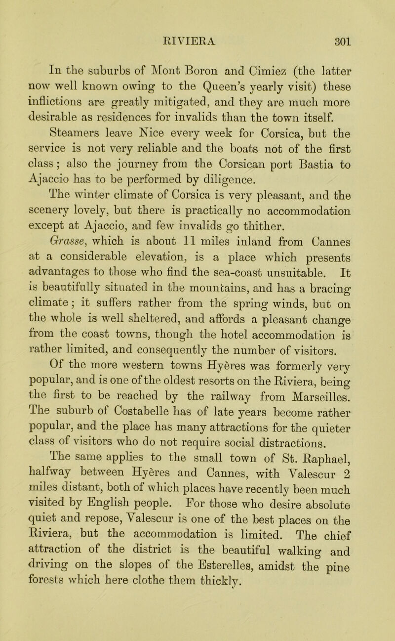 In the suburbs of Mont Boron and Cimiez (the latter now well known owing to the Queen’s yearly visit) these inflictions are greatly mitigated, and they are much more desirable as residences for invalids than the town itself. Steamers leave Nice every week for Corsica, but the service is not very reliable and the boats not of the first class ; also the journey from the Corsican port Bastia to Ajaccio has to be performed by diligence. The winter climate of Corsica is very pleasant, and the scenery lovely, but there is practically no accommodation except at Ajaccio, and few invalids go thither. Grasse, which is about 11 miles inland from Cannes at a considerable elevation, is a place which presents advantages to those who find the sea-coast unsuitable. It is beautifully situated in the mouncains, and has a bracing climate; it suffers rather from the spring winds, but on the whole is well sheltered, and affords a pleasant change from the coast towns, though the hotel accommodation is rather limited, and consequently the number of visitors. Of the more western towns Hyeres was formerly very popular, and is one of the oldest resorts on the Riviera, being the first to be reached by the railway from Marseilles. The suburb of Costabelle has of late years become rather popular, and the place has many attractions for the quieter class of visitors who do not require social distractions. The same applies to the small town of St. Raphael, halfway between Hyeres and Cannes, with Valescur 2 miles distant, both of which places have recently been much visited by English people. For those who desire absolute quiet and repose, Valescur is one of the best places on the Riviera, but the accommodation is limited. The chief attraction of the district is the beautiful walking and driving on the slopes of the Esterelles, amidst the pine forests which here clothe them thickly.
