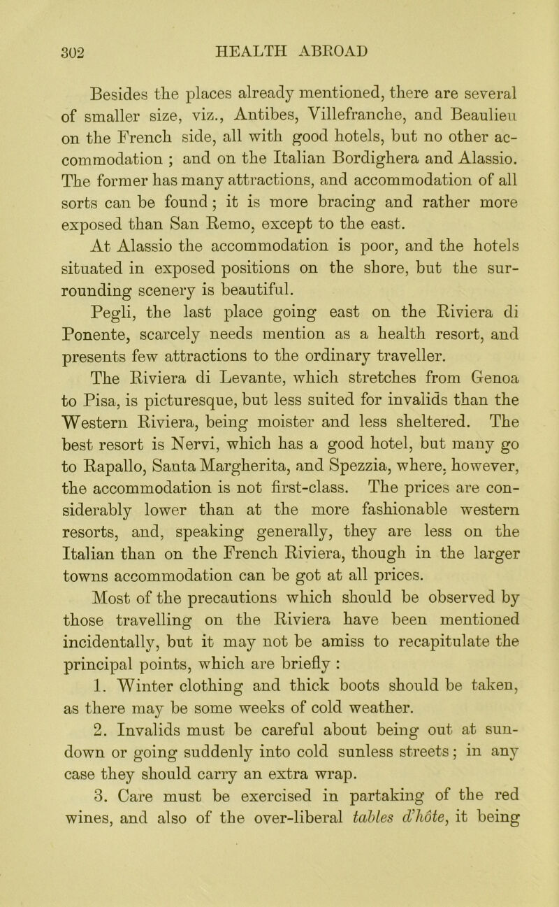 Besides tlie places already mentioned, there are several of smaller size, viz., Antibes, Villefranche, and Beaulieu on the French side, all with good hotels, but no other ac- commodation ; and on the Italian Bordighera and Alassio. The former has many attractions, and accommodation of all sorts can be found ; it is more bracing and rather more exposed than San Bemo, except to the east. At Alassio the accommodation is poor, and the hotels situated in exposed positions on the shore, but the sur- rounding scenery is beautiful. Pegli, the last place going east on the Riviera di Ponente, scarcely needs mention as a health resort, and presents few attractions to the ordinary traveller. The Riviera di Levante, which stretches from Genoa to Pisa, is picturesque, but less suited for invalids than the Western Riviera, being moister and less sheltered. The best resort is Nervi, which has a good hotel, but many go to Rapallo, Santa Margherita, and Spezzia, where, however, the accommodation is not first-class. The prices are con- siderably lower than at the more fashionable western resorts, and, speaking generally, they are less on the Italian than on the French Riviera, though in the larger towns accommodation can be got at all prices. Most of the precautions which should be observed by those travelling on the Riviera have been mentioned incidentally, but it may not be amiss to recapitulate the principal points, which are briefly : 1. Winter clothing and thick boots should be taken, as there may be some weeks of cold weather. 2. Invalids must be careful about being out at sun- down or going suddenly into cold sunless streets; in any case they should carry an extra wrap. 3. Care must be exercised in partaking of the red wines, and also of the over-liberal tables d’hote, it being