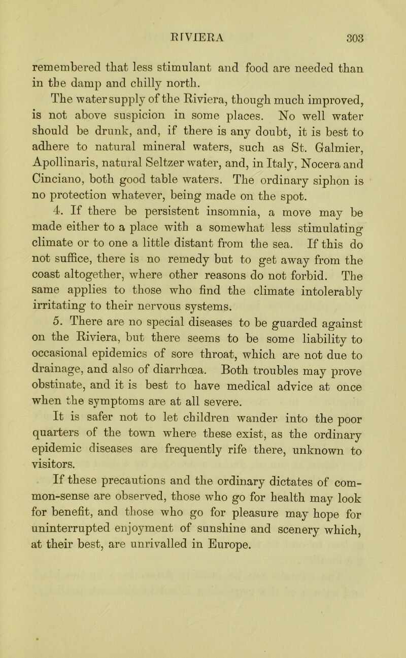 remembered that less stimulant and food are needed than in the damp and chilly north. The water supply of the Eiviera, though much improved, is not above suspicion in some places. No well water should be drunk, and, if there is any doubt, it is best to adhere to natural mineral waters, such as St. Galmier, Apollinaris, natural Seltzer water, and, in Italy, Nocera and Cinciano, both good table waters. The ordinary siphon is no protection whatever, being made on the spot. 4. If there be persistent insomnia, a move may be made either to a place with a somewhat less stimulating climate or to one a little distant from the sea. If this do not suffice, there is no remedy but to get away from the coast altogether, where other reasons do not forbid. The same applies to those who find the climate intolerably irritating to their nervous systems. 5. There are no special diseases to be guarded against on the Riviera, but there seems to be some liability to occasional epidemics of sore throat, which are not due to drainage, and also of diarrhoea. Both troubles may prove obstinate, and it is best to have medical advice at once when the symptoms are at all severe. It is safer not to let children wander into the poor quarters of the town where these exist, as the ordinary epidemic diseases are frequently rife there, unknown to visitors. If these precautions and the ordinary dictates of com- mon-sense are observed, those who go for health may look for benefit, and those who go for pleasure may hope for uninterrupted enjoyment of sunshine and scenery which, at their best, are unrivalled in Europe.