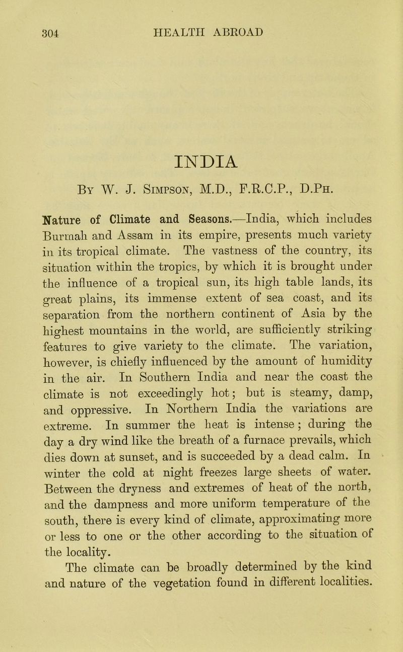 INDIA By W. J. Simpson, M.D., F.R.C.P., D.Ph. Nature of Climate and Seasons.—India, which includes Burmah and Assam in its empire, presents much variety ill its tropical climate. The vastness of the country, its situation within the tropics, by which it is brought under the influence of a tropical sun, its high table lands, its great plains, its immense extent of sea coast, and its separation from the northern continent of Asia by the highest mountains in the world, are sufficiently striking features to give variety to the climate. The variation, however, is chiefly influenced by the amount of humidity in the air. In Southern India and near the coast the climate is not exceedingly hot; but is steamy, damp, and oppressive. In Northern India the variations are extreme. In summer the heat is intense; during the day a dry wind like the breath of a furnace prevails, which dies down at sunset, and is succeeded by a dead calm. In winter the cold at night freezes large sheets of water. Between the dryness and extremes of heat of the north, and the dampness and more uniform temperature of the south, there is every kind of climate, approximating more or less to one or the other according to the situation of the locality. The climate can be broadly determined by the kind and nature of the vegetation found in different localities.