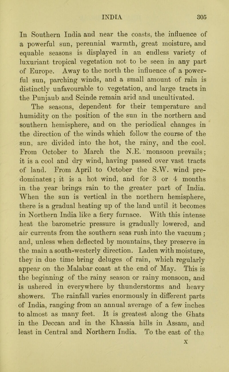 In Southern India and near the coasts, the influence of a powerful sun, perennial warmth, great moisture, and equable seasons is displayed in an endless variety of luxuriant tropical vegetation not to be seen in any part of Europe. Away to the north the influence of a power- ful sun, parching winds, and a small amount of rain is distinctly unfavourable to vegetation, and large tracts in the Punjaub and Scinde remain arid and uncultivated. The seasons, dependent for their temperature and humidity on the position of the sun in the northern and southern hemisphere, and on the periodical changes in the direction of the winds which follow the course of the sun, are divided into the hot, the rainy, and the cool. From October to March the N.E. monsoon prevails; it is a cool and dry wind, having passed over vast tracts of land. From April to October the S.W. wind pre- dominates ; it is a hot wind, and for 3 or 4 months in the year brings rain to the greater part of India. When the sun is vertical in the northern hemisphere, there is a gradual heating up of the land until it becomes in Northern India like a fiery furnace. With this intense heat the barometric pressure is gradually lowered, and air currents from the southern seas rush into the vacuum; and, unless when deflected by mountains, they preserve in the main a south-westerly direction. Laden with moisture, they in due time bring deluges of rain, which regularly appear on the Malabar coast at the end of May. This is the beginning of the rainy season or rainy monsoon, and is ushered in everywhere by thunderstorms and heavy showers. The rainfall varies enormously in different parts of India, ranging from an annual average of a few inches to almost as many feet. It is greatest along the Ghats in the Deccan and in the Khassia hills in Assam, and least in Central and Northern India. To the east of the X