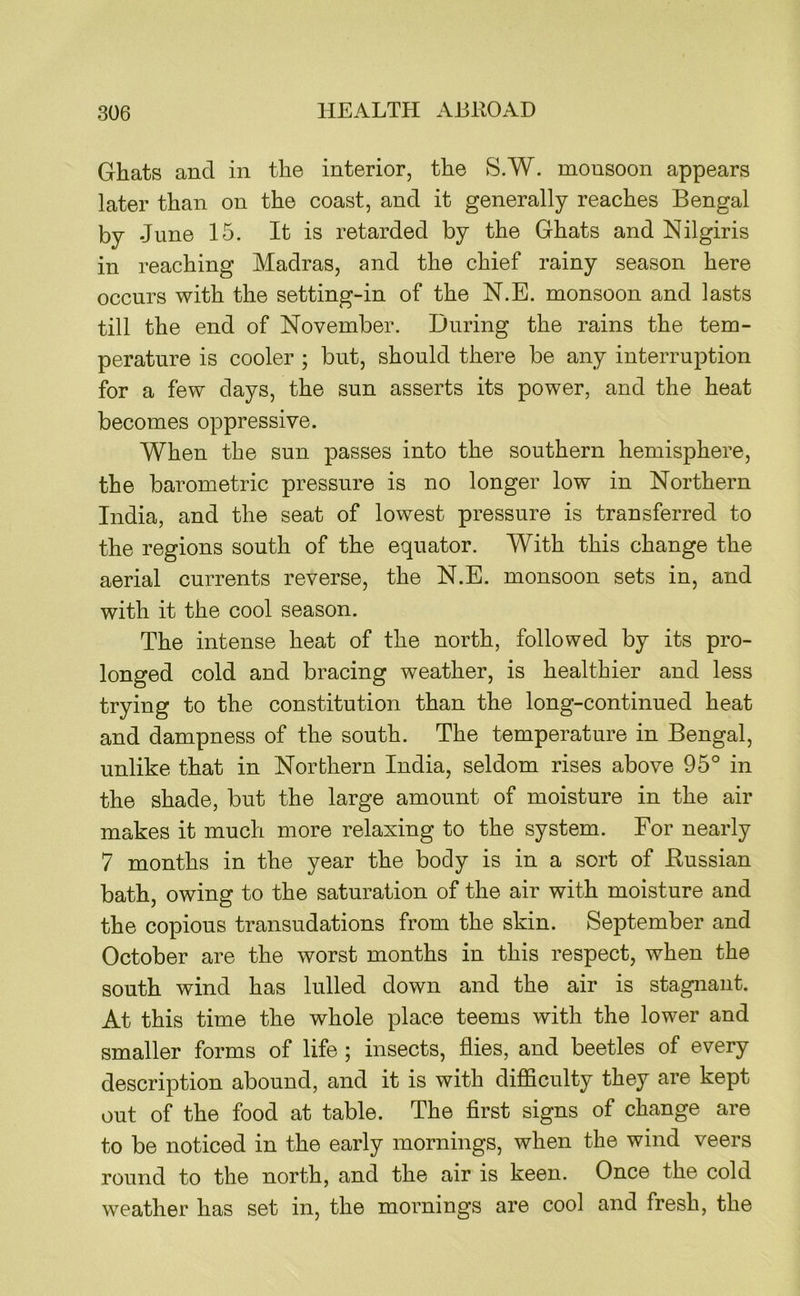 Ghats and in the interior, the S.W. monsoon appears later than on the coast, and it generally reaches Bengal by June 15. It is retarded by the Ghats and Nilgiris in reaching Madras, and the chief rainy season here occurs with the setting-in of the N.E. monsoon and lasts till the end of November. During the rains the tem- perature is cooler ; but, should there be any interruption for a few days, the sun asserts its power, and the heat becomes oppressive. When the sun passes into the southern hemisphere, the barometric pressure is no longer low in Northern India, and the seat of lowest pressure is transferred to the regions south of the equator. With this change the aerial currents reverse, the N.E. monsoon sets in, and with it the cool season. The intense heat of the north, followed by its pro- longed cold and bracing weather, is healthier and less trying to the constitution than the long-continued heat and dampness of the south. The temperature in Bengal, unlike that in Northern India, seldom rises above 95° in the shade, but the large amount of moisture in the air makes it much more relaxing to the system. For nearly 7 months in the year the body is in a sort of Bussian bath, owing to the saturation of the air with moisture and the copious transudations from the skin. September and October are the worst months in this respect, when the south wind has lulled down and the air is stagnant. At this time the whole place teems with the lower and smaller forms of life ; insects, flies, and beetles of every description abound, and it is with difficulty they are kept out of the food at table. The flrst signs of change are to be noticed in the early mornings, when the wind veers round to the north, and the air is keen. Once the cold weather has set in, the mornings are cool and fresh, the