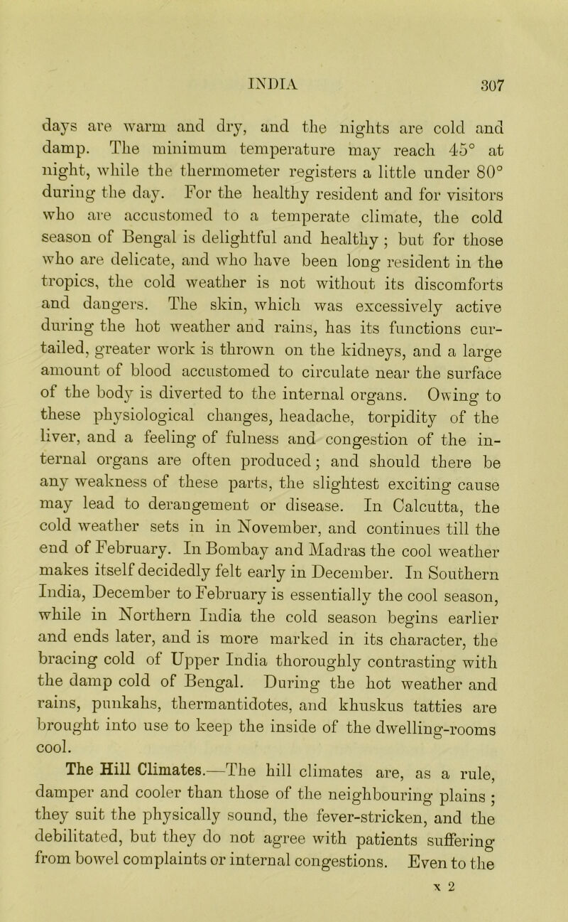 days are warm and dry, and the nights are cold and damp. The minimum temperature may reach 45° at night, while the thermometer registers a little under 80° during the day. For the healthy resident and for visitors who are accustomed to a temperate climate, the cold season of Bengal is delightful and healthy ; but for those who are delicate, and who have been long resident in the tropics, the cold weather is not without its discomforts and dangers. The skin, which was excessively active during the hot weather and rains, has its functions cur- tailed, greater work is thrown on the kidneys, and a large amount of blood accustomed to circulate near the surface of the body is diverted to the internal organs. Owing to these physiological changes, headache, torpidity of the liver, and a feeling of fulness and congestion of the in- ternal organs are often produced; and should there be any weakness of these parts, the slightest exciting cause may lead to derangement or disease. In Calcutta, the cold weather sets in in November, and continues till the end of February. In Bombay and Madras the cool weather makes itself decidedly felt early in December. In Southern India, December to February is essentially the cool season, while in Northern India the cold season begins earlier and ends later, and is more marked in its character, the bracing cold of Upper India thoroughly contrasting with the damp cold of Bengal. During the hot weather and rains, punkahs, therm antidotes, and khnskus tatties are brought into use to keep the inside of the dwelling-rooms cool. The Hill Climates.—The hill climates are, as a rule, damper and cooler than those of the neighbouring plains ; they suit the physically sound, the fever-stricken, and the debilitated, but they do not agree with patients suffering from bowel complaints or internal congestions. Even to the