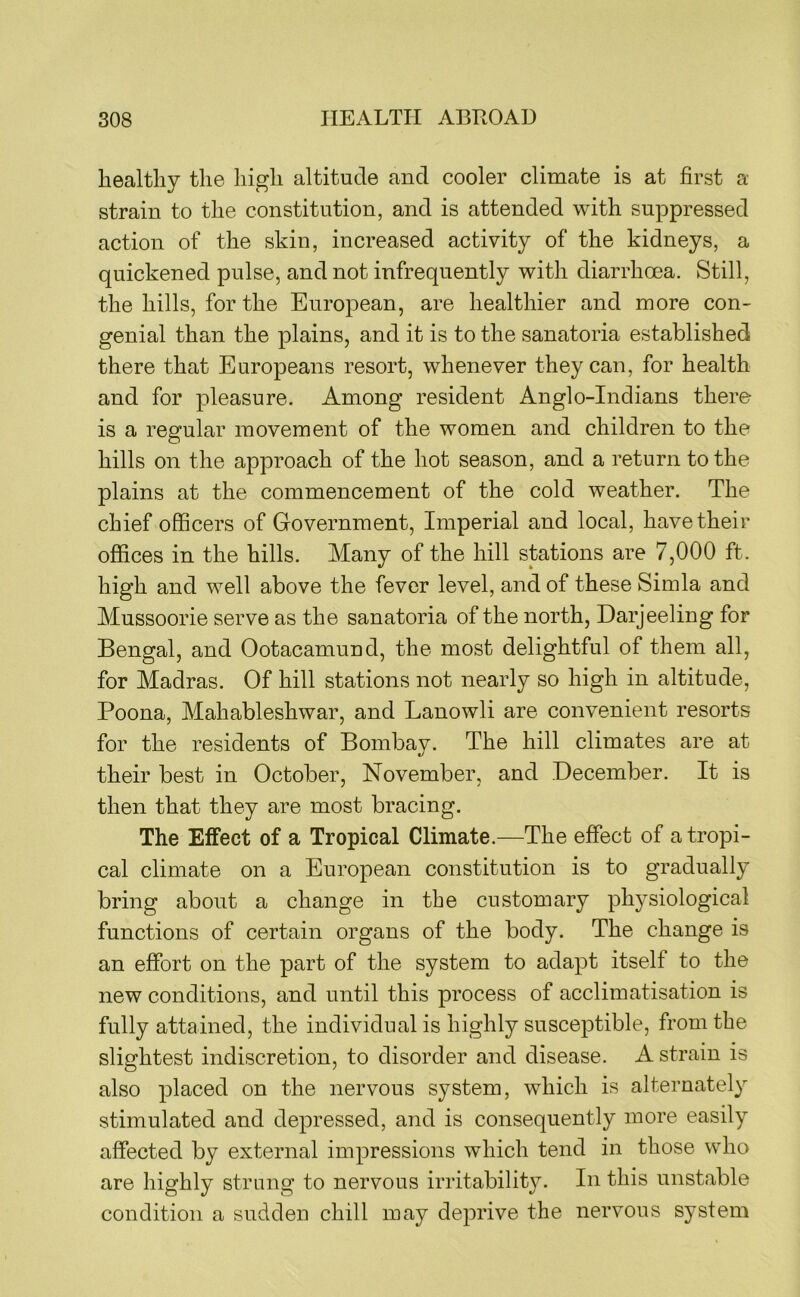 healthy the high altitude and cooler climate is at first a strain to the constitution, and is attended with suppressed action of the skin, increased activity of the kidneys, a quickened pulse, and not infrequently with diarrhoea. Still, the hills, for the European, are healthier and more con- genial than the plains, and it is to the sanatoria established there that Europeans resort, whenever they can, for health and for pleasure. Among resident Anglo-Indians there is a regular movement of the women and children to the hills on the approach of the hot season, and a return to the plains at the commencement of the cold weather. The chief officers of Government, Imperial and local, have their offices in the hills. Many of the hill stations are 7,000 ft. high and well above the fever level, and of these Simla and Mussoorie serve as the sanatoria of the north, Darjeeling for Bengal, and Ootacamund, the most delightful of them all, for Madras. Of hill stations not nearly so high in altitude, Poona, Mahableshwar, and Lanowli are convenient resorts for the residents of Bombay. The hill climates are at their best in October, November, and December. It is then that they are most bracing. The Effect of a Tropical Climate.—The effect of a tropi- cal climate on a European constitution is to gradually bring about a change in the customary physiological functions of certain organs of the body. The change is an effort on the part of the system to adapt itself to the new conditions, and until this process of acclimatisation is fully attained, the individual is highly susceptible, from the slightest indiscretion, to disorder and disease. A strain is also placed on the nervous system, which is alternately stimulated and depressed, and is consequently more easily affected by external impressions which tend in those who are highly strung to nervous irritability. In this unstable condition a sudden chill may deprive the nervous system