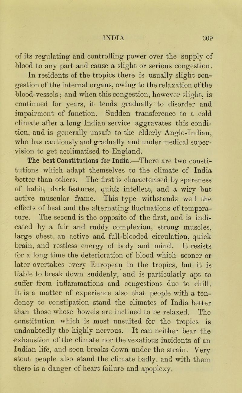 of its regulating and controlling power over the supply of blood to any part and cause a slight or serious congestion. In residents of the tropics there is usually slight con- gestion of the internal organs, owing to the relaxation of the blood-vessels ; and when this congestion, however slight, is continued for years, it tends gradually to disorder and impairment of function. Sudden transference to a cold climate after a long Indian service aggravates this condi- tion, and is generally unsafe to the elderly Anglo-Indian, who has cautiously and gradually and under medical super- vision to get acclimatised to England. The best Constitutions for India.—There are two consti- tutions which adapt themselves to the climate of India better than others. The first is characterised by spareness of habit, dark features, quick intellect, and a wiry but active muscular frame. This type withstands well the effects of heat and the alternating fluctuations of tempera- ture. The second is the opposite of the first, and is indi- cated by a fair and ruddy complexion, strong muscles, large chest, an active and full-blooded circulation, quick brain, and restless energy of body and mind. It resists for a long time the deterioration of blood which sooner or later overtakes every European in the tropics, but it is liable to break down suddenly, and is particularly apt to suffer from inflammations and congestions due to chill. It is a matter of experience also that people with a ten- dency to constipation stand the climates of India better than those whose bowels are inclined to be relaxed. The constitution which is most unsuited for the tropics is undoubtedly the highly nervous. It can neither bear the exhaustion of the climate nor the vexatious incidents of an Indian life, and soon breaks down under the strain. Very stout people also stand the climate badly, and with them there is a danger of heart failure and apoplexy.