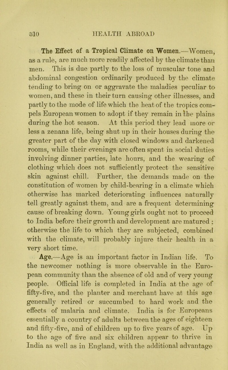 The Effect of a Tropical Climate on Women.—Women, as a rule, are much more readily affected by the climate than men. This is due partly to the loss of muscular tone and abdominal congestion ordinarily produced by the climate tending to bring on or aggravate the maladies peculiar to women, and these in their turn causing other illnesses, and 23artly to the mode of life which the heat of the tropics com- pels European women to adopt if they remain infhe plains during the hot season. At this period they lead more or less a zenana life, being shut up in their houses during the greater part of the day with closed windows and darkened rooms, while their evenings are often spent in social duties involving dinner parties, late hours, and the wearing of clothing which does not sufficiently protect the sensitive skin against chill. Further, the demands made on the constitution of women by child-bearing in a climate which otherwise has marked deteriorating influences naturally tell greatly against them, and are a frequent determining cause of breaking down. Aoung girls ought not to proceed to India before their growth and development are matured ; otherwise the life to which they are subjected, combined with the climate, will probably injure their health in a very short time. Age.—Age is an important factor in Indian life. To the newcomer nothing is more observable in the Euro- pean community than the absence of old and of very young people. Official life is completed in India at the age of fifty-flve, and the planter and merchant have at this age generally retired or succumbed to hard work and the effects of malaria and climate. India is for Europeans essentially a country of adults between the ages of eighteen and fifty “five, and of children up to five years of age. Up to the age of five and six children appear to thrive in India as well as in England, with the additional advantage