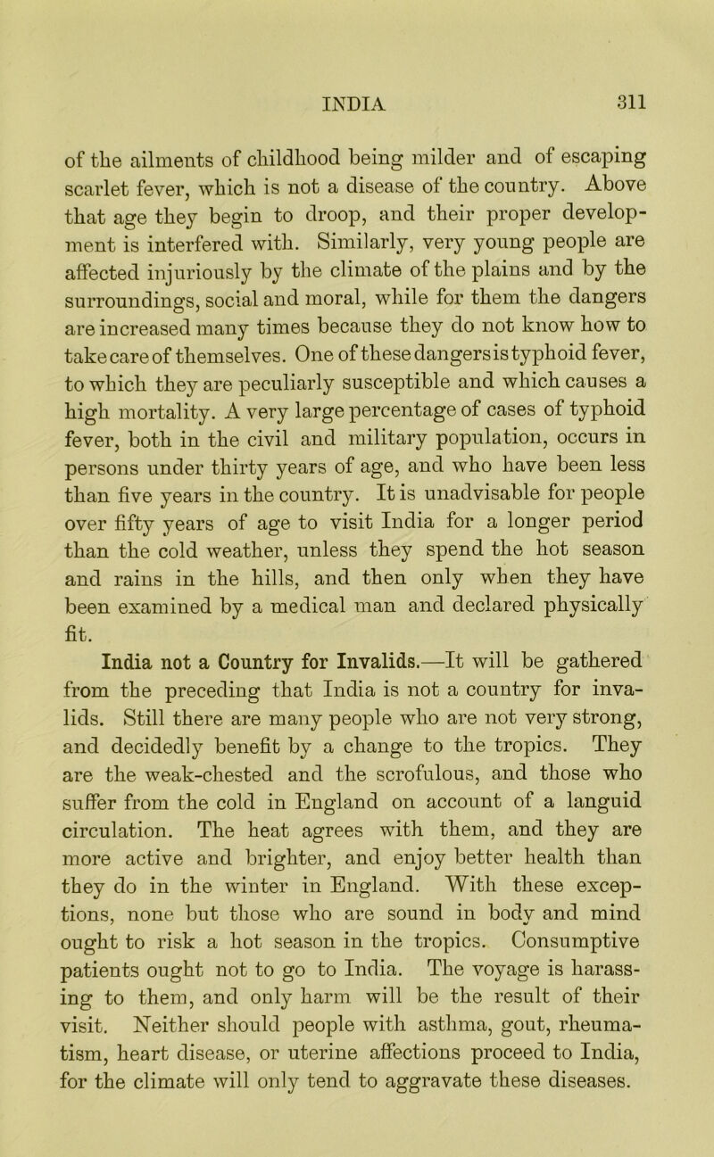 of the ailments of childhood being milder and of escaping scarlet fever, which is not a disease of the country. Above that age they begin to droop, and their proper develop- ment is interfered with. Similarly, very young people are affected injuriously by the climate of the plains and by the surroundings, social and moral, while for them the dangers are increased many times because they do not know how to take care of themselves. One of these dangers is typhoid fever, to which they are peculiarly susceptible and which causes a high mortality. A very large percentage of cases of typhoid fever, both in the civil and military population, occurs in persons under thirty years of age, and who have been less than five years in the country. It is unadvisable for people over fifty years of age to visit India for a longer period than the cold weather, unless they spend the hot season and rains in the hills, and then only when they have been examined by a medical man and declared physically fit. India not a Country for Invalids.—It will be gathered from the preceding that India is not a country for inva- lids. Still there are many people who are not very strong, and decidedly benefit by a change to the tropics. They are the weak-chested and the scrofulous, and those who suffer from the cold in England on account of a languid circulation. The heat agrees with them, and they are more active and brighter, and enjoy better health than they do in the winter in England. With these excep- tions, none but those who are sound in bodv and mind ought to risk a hot season in the tropics. Consumptive patients ought not to go to India. The voyage is harass- ing to them, and only harm will be the result of their visit. Neither should people with astlima, gout, rheuma- tism, heart disease, or uterine affections proceed to India, for the climate will only tend to aggravate these diseases.