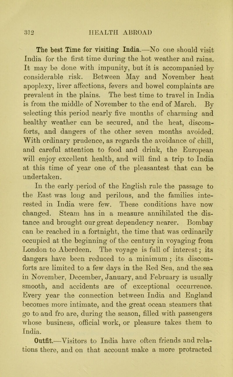 The best Time for visiting India.—No one should visit India for the first time during the hot weather and rains. It may be done with impunity, but it is accompanied by considerable risk. Between May and November heat aj^oplexy, liver affections, fevers and bowel complaints are prevalent in the plains. The best time to travel in India is from the middle of November to the end of March. By selecting this period nearly five months of charming and healthy weather can be secured, and the heat, discom- forts, and dangers of the other seven months avoided. With ordinary prudence, as regards the avoidance of chill, and careful attention to food and drink, the European will enjoy excellent health, and will find a trip to India at this time of year one of the pleasantest that can be undertaken. In the early period of the English rule the passage to the East was long and perilous, and the families inte- rested in India 'were few. These conditions have now changed. Steam has in a measure annihilated the dis- tance and brought our great dependency nearer. Bombay can be reached in a fortnight, the time that was ordinarily occupied at the beginning of the century in voyaging from London to Aberdeen. The voyage is full of interest; its dangers have been reduced to a minimum ; its discom- forts are limited to a few days in the Red Sea, and the sea in November, December, January, and February is usually smooth, and accidents are of exceptional occurrence. Every year the connection between India and England becomes more intimate, and the great ocean steamers that go to and fro are, during the season, filled with passengers whose business, official work, or pleasure takes them to India. Outfit.—Visitors to India have often friends and rela- tions there, and on that account make a more protracted