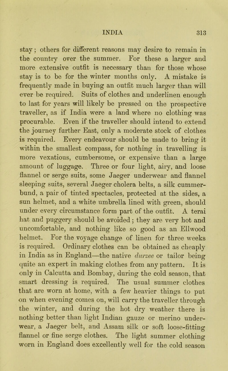 stay; others for different reasons may desire to remain in the country over the summer. For these a larger and more extensive outfit is necessary than for those whose stay is to be for the winter months only. A mistake is frequently made in buying an outfit much larger than will ever be required. Suits of clothes and underlinen enough to last for years will likely be pressed on the prospective traveller, as if India were a land where no clothing was procurable. Even if the traveller should intend to extend the journey further East, only a moderate stock of clothes is required. Every endeavour should be made to bring it within the smallest compass, for nothing in travelling is more vexatious, cumbersome, or expensive than a large amount of luggage. Three or four light, airy, and loose flannel or serge suits, some Jaeger underwear and flannel sleeping suits, several Jaeger cholera belts, a silk cummer- bund, a pair of tinted spectacles, protected at the sides, a sun helmet, and a white umbrella lined with green, should under every circumstance form part of the outfit. A terai hat and puggery should be avoided; they are very hot and uncomfortable, and nothing like so good as an Ellwood helmet. For the voyage change of linen for three weeks is required. Ordinary clothes can be obtained as cheaply in India as in England—the native durzee or tailor being quite an expert in making clothes from any pattern. It is only in Calcutta and Bombay, during the cold season, that smart dressing is required. The usual summer clothes that are worn at home, with a few heavier things to put on when evening comes on, will carry the traveller through the winter, and during the hot dry weather there is nothing better than light Indian gauze or merino under- wear, a Jaeger belt, and Assam silk or soft loose-fitting flannel or fine serge clothes. The light summer clothing worn in England does excellently well for the cold season