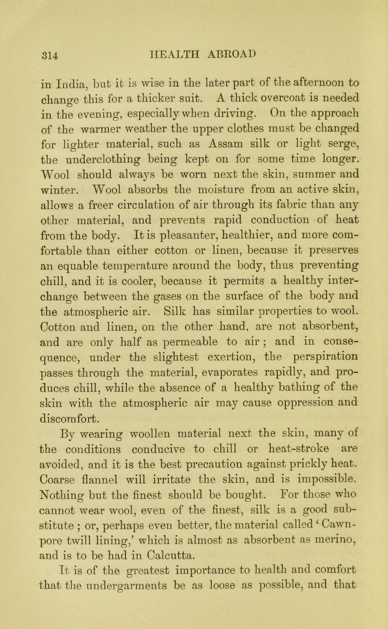 in India, but it is wise in the later part of the afternoon to change this for a thicker suit. A thick overcoat is needed in the evening, especially when driving. On the approach of the warmer weather the upper clothes must be changed for lighter material, such as Assam silk or light serge, the underclothing being kept on for some time longer. Wool should always be worn next the skin, summer and winter. Wool absorbs the moisture from an active skin, allows a freer circulation of air through its fabric than an}^ other material, and prevents rapid conduction of heat from the body. It is pleasanter, healthier, and more com- fortable than either cotton or linen, because it preserves an eqnable temperature around the body, thus preventing chill, and it is cooler, because it permits a healthy inter- change between the gases on the surface of the body and the atmospheric air. Silk has similar properties to wool. Cotton and linen, on the other hand, are not absorbent, and are only half as permeable to air ; and in conse- quence, under the slightest exertion, the perspiration passes through the material, evaporates rapidly, and pro- duces chill, while the absence of a healthy bathing of the skin with the atmospheric air may cause oppression and discomfort. By wearing woollen material next the skin, many of the conditions conducive to chill or heat-stroke are avoided, and it is the best precaution against prickly heat. Coarse flannel will irritate the skin, and is impossible. Nothing but the finest should be bought. For those who cannot wear wool, even of the finest, silk is a good sub- stitute ; or, perhaps even better, the material called ‘ Cawn- pore twill lining,’ which is almost as absorbent as merino, and is to be had in Calcutta. It is of the greatest importance to health and comfort that the undergarments be as loose as possible, and that