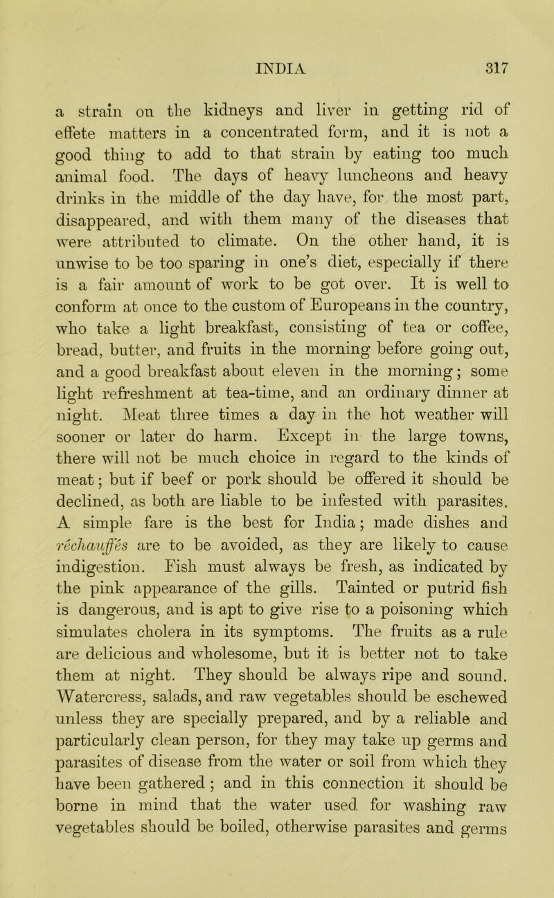 a, strain on the kidneys and liver in getting rid of effete matters in a concentrated form, and it is not a good thing to add to that strain by eating too much animal food. The days of heavy luncheons and heavy drinks in the middle of the day have, for the most part, disappeared, and with them many of the diseases that were attributed to climate. On the other hand, it is unwise to be too sparing in one’s diet, especially if there is a fair amount of work to be got over. It is well to conform at once to the custom of Europeans in the country, who take a light breakfast, consisting of tea or coffee, bread, butter, and fruits in the morning before going out, and a good breakfast about eleven in the morning; some light refreshment at tea-time, and an ordinary dinner at night. Meat three times a day in the hot weather will sooner or later do harm. Except in the large towns, there will not be much choice in regard to the kinds of meat; but if beef or pork should be offered it should be declined, as both are liable to be infested with parasites. A simple fare is the best for India; made dishes and rechauffes are to be avoided, as they are likely to cause indigestion. Fish must always be fresh, as indicated by the pink appearance of the gills. Tainted or putrid fish is dangerous, and is apt to give rise to a poisoning which simulates cholera in its symptoms. The fruits as a rule are delicious and wholesome, but it is better not to take them at night. They should be always ripe and sound. Watercress, salads, and raw vegetables should be eschewed unless they are specially prepared, and by a reliable and particularly clean person, for they may take up germs and parasites of disease from the water or soil from which they have been gathered ; and in this connection it should be borne in mind that the water used for washing raw vegetables should be boiled, otherwise parasites and germs