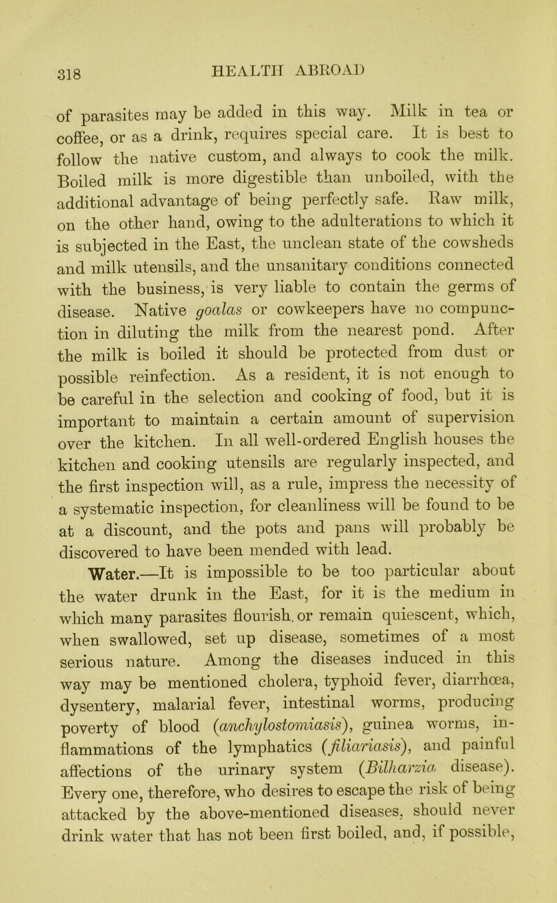 of parasites may be added in this way. Milk in tea or coffee, or as a drink, requires special care. It is best to follow the native custom, and always to cook the milk. Boiled milk is more digestible than unboiled, with the additional advantage of being perfectly safe. Raw milk, on the other hand, owing to the adulterations to which it is subjected in the East, the unclean state of the cowsheds and milk utensils, and the unsanitary conditions connected with the business, is very liable to contain the germs of disease. Native goalas or cowkeepers have no compunc- tion in diluting the milk from the nearest pond. After the milk is boiled it should be protected from dust or possible reinfection. As a resident, it is not enough to be careful in the selection and cooking of food, but it is important to maintain a certain amount of supervision over the kitchen. In all well-ordered English houses the kitchen and cooking utensils are regularly inspected, and the first inspection will, as a rule, impress the necessity of a systematic inspection, for cleanliness will be found to be at a discount, and the pots and pans will probably be discovered to have been mended with lead. —It is impossible to be too particular about the water drunk in the East, for it is the medium in which many parasites flourish, or remain quiescent, which, when swallowed, set up disease, sometimes of a most serious nature. Among the diseases induced in this way may be mentioned cholera, typhoid fever, diarrhoea, dysentery, malarial fever, intestinal worms, producing poverty of blood (tt7ichylosto')iii(isis^, guinea worms, in- flammations of the lymphatics (filiariasis), and painful affections of the urinary system (Bilharzia disease). Every one, therefore, who desires to escape the risk of being attacked by the above-mentioned diseases, should never drink water that has not been first boiled, and, if possible.