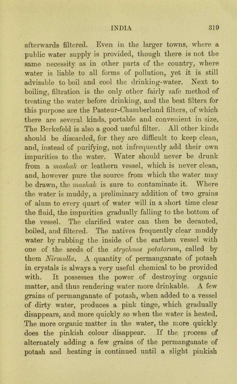 afterwards filtered. Even in the larger towns, where a public water supply is provided, though there is not tbe same necessity as in other parts of the country, where water is liable to all forms of pollution, yet it is still advisable to boil and cool the drinking-water. Next to boiling, filtration is the only other fairly safe method of treating the water before drinking, and the best filters for this purpose are the Pastenr-Chamberland filters, of which there are several kinds, portable and convenient in size. The Berkefeld is also a good useful filter. All other kinds should be discarded, for they are diflScult to keep clean, and, instead of purifying, not infrequently add their own impurities to the water. Water should never be drunk from a masliak or leathern vessel, which is never clean, and, however pure the source from which the water may be drawn, the mashalv is sure to contaminate it. Where the water is muddy, a preliminary addition of two grains of alum to every quart of water will in a short time clear the fluid, the impurities gradually falling to the bottom of the vessel. The clarified water can then be decanted, boiled, and filtered. The natives frequently clear muddy water by rubbing the inside of the earthen vessel with one of the seeds of the strychnos potatorum, called by them Nirmulla. A quantity of permanganate of potash in crystals is always a very useful chemical to be provided with. It possesses the power of destroying organic matter, and thus rendering water more drinkable. A few grains of permanganate of potash, when added to a vessel of dirty water, produces a pink tinge, which gradually disappears, and more quickly so when the water is heated. The more organic matter in the water, the more quickly does the pinkish colour disappear. If the process of alternately adding a few grains of the permanganate of potash and heating is continued until a slight pinkish