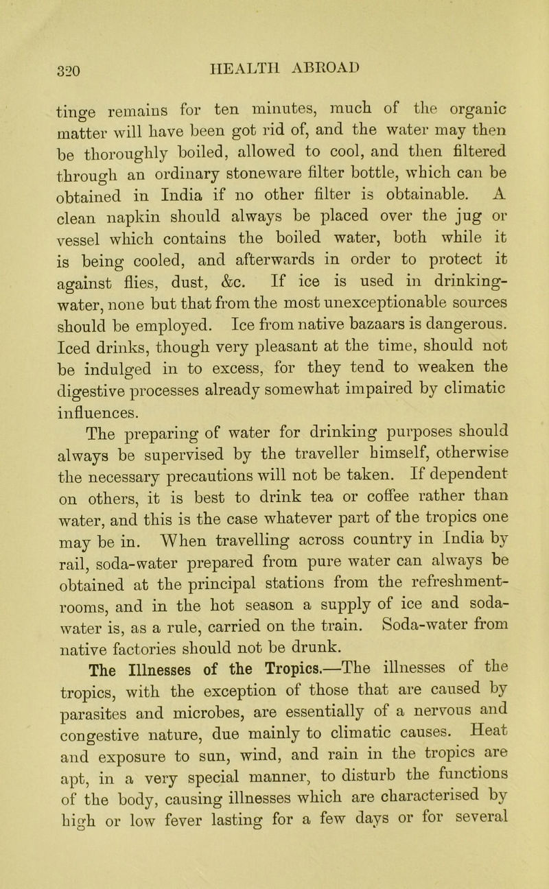 tinge remains for ten minutes, much of the organic matter will have been got rid of, and the water may then be thoroughly boiled, allowed to cool, and then filtered through an ordinary stoneware filter bottle, which can be obtained in India if no other filter is obtainable. A clean napkin should always be placed over the jug or vessel which contains the boiled water, both while it is being cooled, and afterwards in order to protect it against flies, dust, &c. If ice is used in drinking- water, none but that from the most unexceptionable sources should be employed. Ice from native bazaars is dangerous. Iced drinks, though very pleasant at the time, should not be indulged in to excess, for they tend to weaken the digestive processes already somewhat impaired by climatic influences. The preparing of water for drinking purposes should always be supervised by the traveller himself, otherwise the necessary precautions will not be taken. If dependent on others, it is best to drink tea or coffee rather than water, and this is the case whatever part of the tropics one may be in. When travelling across country in India by rail, soda-water prepared from pure water can always be obtained at the principal stations from the refreshment- rooms, and in the hot season a supply of ice and soda- water is, as a rule, carried on the train. Soda-water from native factories should not be drunk. The Illnesses of the Tropics.—The illnesses of the tropics, with the exception of those that are caused by parasites and microbes, are essentially of a nervous and congestive nature, due mainly to climatic causes. Heat and exposure to sun, wind, and rain in the tropics are apt, in a very special manner, to disturb the functions of the body, causing illnesses which are characterised by bio-h or low fever lasting for a few days or for several CD CD ‘