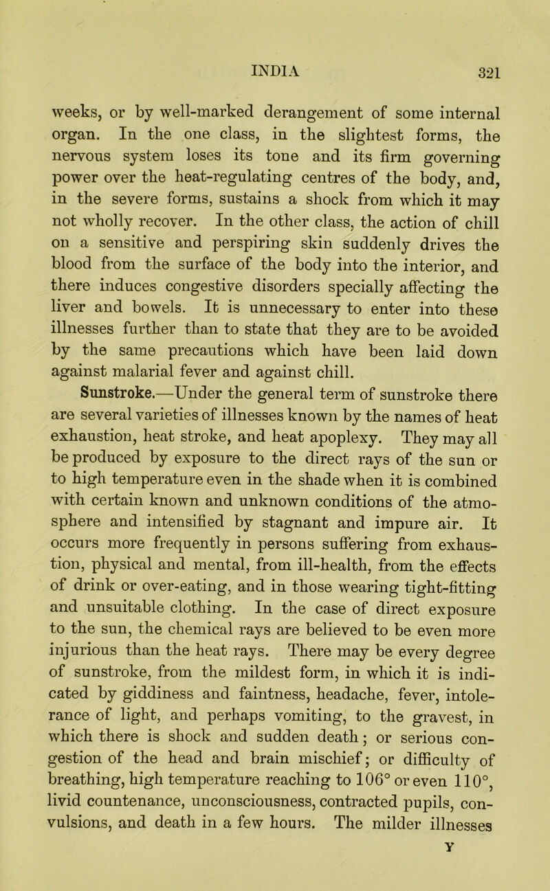 weeks, or by well-marked derangement of some internal organ. In the one class, in the slightest forms, the nervous system loses its tone and its firm governing power over the heat-regulating centres of the body, and, in the severe forms, sustains a shock from which it may not wholly recover. In the other class, the action of chill on a sensitive and perspiring skin suddenly drives the blood from the surface of the body into the interior, and there induces congestive disorders specially affecting the liver and bowels. It is unnecessary to enter into these illnesses further than to state that they are to be avoided by the same precautions which have been laid down against malarial fever and against chill. Sunstroke.—Under the general term of sunstroke there are several varieties of illnesses known by the names of heat exhaustion, heat stroke, and heat apoplexy. They may all be produced by exposure to the direct rays of the sun or to high temperature even in the shade when it is combined with certain known and unknown conditions of the atmo- sphere and intensified by stagnant and impure air. It occurs more frequently in persons suffering from exhaus- tion, physical and mental, from ill-health, from the effects of drink or over-eating, and in those wearing tight-fitting and unsuitable clothing. In the case of direct exposure to the sun, the chemical rays are believed to be even more injurious than the heat rays. There may be every degree of sunstroke, from the mildest form, in which it is indi- cated by giddiness and faintness, headache, fever, intole- rance of light, and perhaps vomiting, to the gravest, in which there is shock and sudden death; or serious con- gestion of the head and brain mischief; or difficulty of breathing, high temperature reaching to 106° or even 110°, livid countenance, unconsciousness, contracted pupils, con- vulsions, and death in a few hours. The milder illnesses y