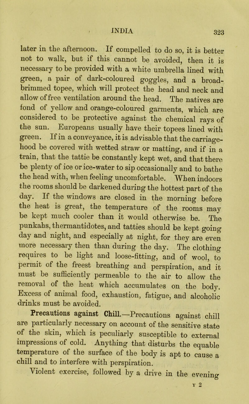 later in the afternoon. If compelled to do so, it is better not to walk, but if this cannot be avoided, then it is necessary to be provided with a white umbrella lined with green, a pair of dark-coloured goggles, and a broad- brimmed topee, which will protect the head and neck and allow of free ventilation around the head. The natives are fond of yellow and orange-coloured garments, which are considered to be protective against the chemical rays of the sun. Europeans usually have their topees lined with green. If in a conveyance, it is advisable that the carriage- hood be covered with wetted straw or matting, and if in a train, that the tattie be constantly kept wet, and that there be plenty of ice or ice-water to sip occasionally and to bathe the head with, when feeling uncomfortable. When indoors the rooms should be darkened during the hottest part of the day. If the windows are closed in the morning before the heat is great, the temperature of the rooms may be kept much cooler than it would otherwise be. The punkahs, thermantidotes, and tatties should be kept going day and night, and especially at night, for they are even more necessary then than during the day. The clothing requires to be light and loose-fitting, and of wool, to permit of the freest breathing and perspiration, and it must be sufiiciently permeable to the air to allow the removal of the heat which accumulates on the bod}?-. Excess of animal food, exhaustion, fatig’ue, and alcoholic drinks must be avoided. Precautions against Chill.—Precautions against chill are particularly necessary on account of the sensitive state of the skin, which is peculiarly susceptible to external impressions of cold. Anything that disturbs the equable temperature of the surface of the body is apt to cause a chill and to interfere with perspiration. Violent exercise, followed by a drive in the evening