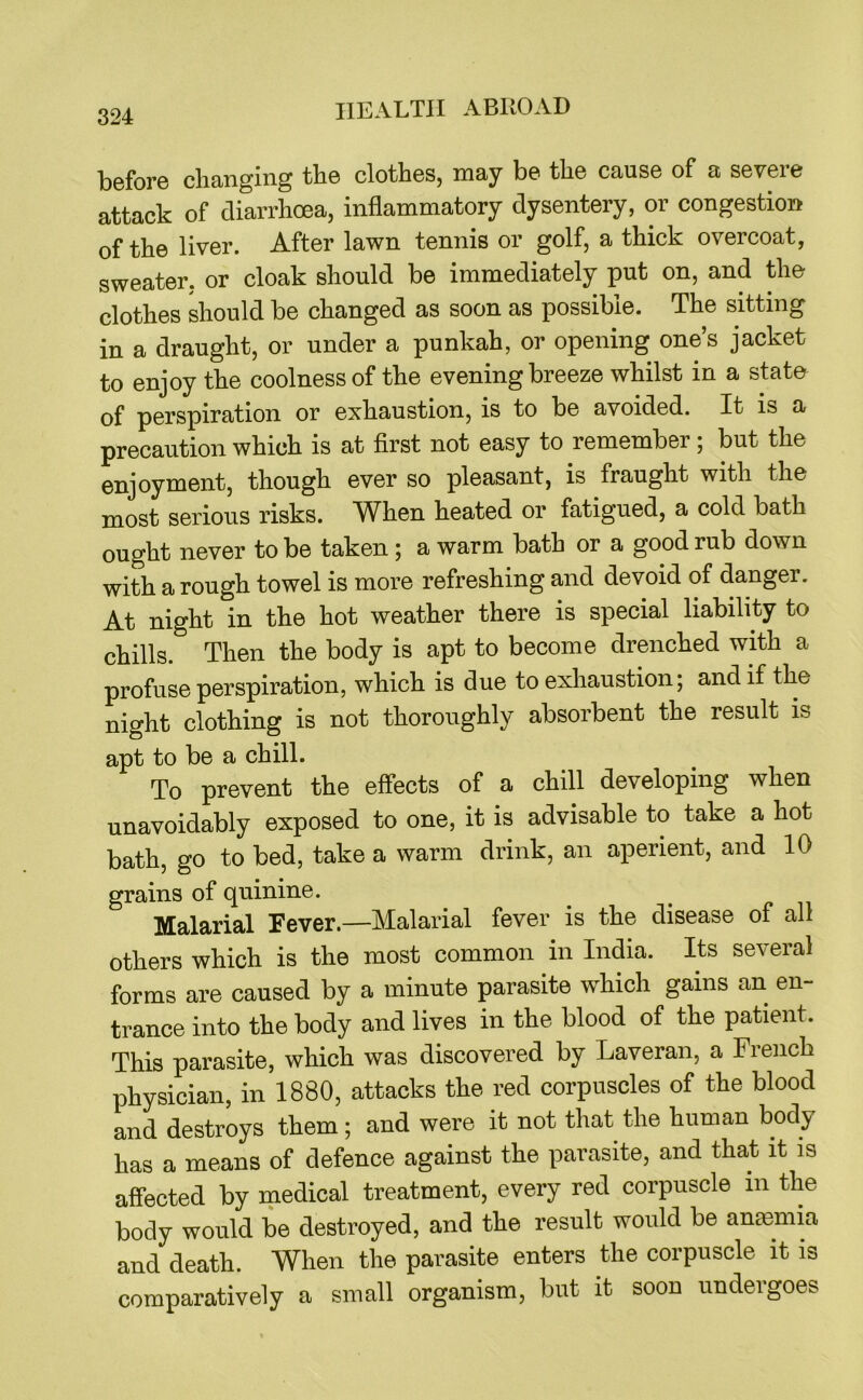 before changing the clothes, may be the cause of a severe attack of diarrhoea, inflammatory dysentery, or congestion of the liver. After lawn tennis or golf, a thick overcoat, sweater, or cloak should be immediately put on, and the clothes should be changed as soon as possible. The sitting in a draught, or under a punkah, or opening one’s jacket to enjoy the coolness of the evening breeze whilst in a state of perspiration or exhaustion, is to be avoided. It is a precaution which is at first not easy to remember; but the enjoyment, though ever so pleasant, is fraught with the most serious risks. When heated or fatigued, a cold bath ought never to be taken; a warm bath or a good rub down with a rough towel is more refreshing and devoid of danger. At night in the hot weather there is special liability to chills. Then the body is apt to become drenched with a profuse perspiration, which is due to exhaustion; and if the night clothing is not thoroughly absorbent the result is apt to be a chill. To prevent the effects of a chill developing when unavoidably exposed to one, it is advisable to take a hot bath, go to bed, take a warm drink, an aperient, and 10 grains of quinine. Malarial Fever.—Malarial fever is the disease of all others which is the most common in India. Its several forms are caused by a minute parasite which gains an en- trance into the body and lives in the blood of the patient. This parasite, which was discovered by Laveran, a French physician, in 1880, attacks the red corpuscles of the blood and destroys them ; and were it not that the human body has a means of defence against the parasite, and that it is affected by medical treatment, every red corpuscle in the body would be destroyed, and the result would be anaBmia and death. When the parasite enters the corpuscle it is comparatively a small organism, but it soon undergoes