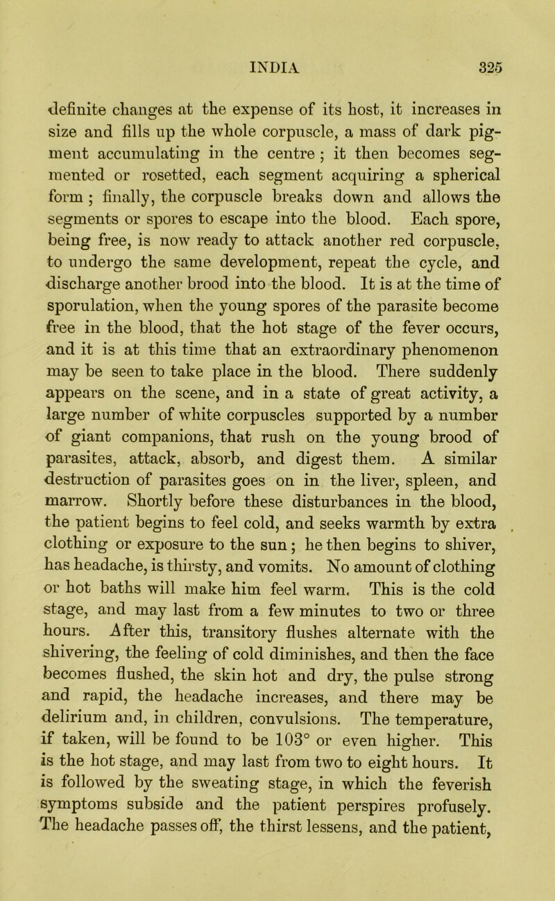 definite changes at the expense of its host, it increases in size and fills up the whole corpuscle, a mass of dark pig- ment accumulating in the centre ; it then becomes seg- mented or rosetted, each segment acquiring a spherical form ; finally, the corpuscle breaks down and allows the segments or spores to escape into the blood. Each spore, being free, is now ready to attack another red corpuscle, to undergo the same development, repeat the cycle, and discharge another brood into the blood. It is at the time of sporulation, when the young spores of the parasite become free in the blood, that the hot stage of the fever occurs, and it is at this time that an extraordinary phenomenon may be seen to take place in the blood. There suddenly appears on the scene, and in a state of great activity, a large number of white corpuscles supported by a number of giant companions, that rush on the young brood of parasites, attack, absorb, and digest them. A similar destruction of parasites goes on in the liver, spleen, and marrow. Shortly before these disturbances in the blood, the patient begins to feel cold, and seeks warmth by extra clothing or exposure to the sun; he then begins to shiver, has headache, is tliirsty, and vomits. No amount of clothing or hot baths will make him feel warm. This is the cold stage, and may last from a few minutes to two or three hours, j^fter this, transitory flushes alternate with the shivering, the feeling of cold diminishes, and then the face becomes flushed, the skin hot and dry, the pulse strong and rapid, the headache increases, and there may be delirium and, in children, convulsions. The temperature, if taken, will be found to be 103° or even higher. This is the hot stage, and may last from two to eight hours. It is followed by the sweating stage, in which the feverish symptoms subside and the patient perspires profusely. The headache passes off, the thirst lessens, and the patient,