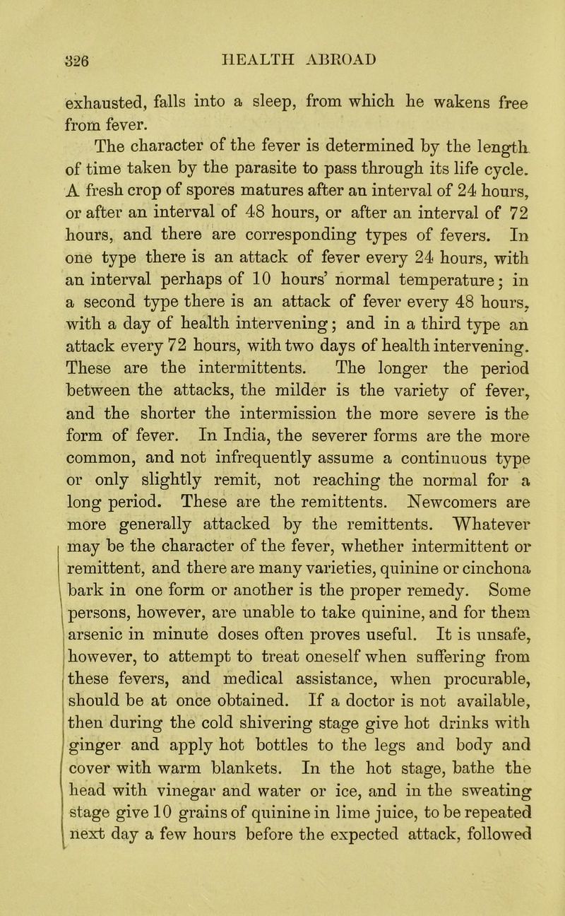 exhausted, falls into a sleep, from which he wakens free from fever. The character of the fever is determined by the length of time taken by the parasite to pass through its life cycle. A fresh crop of spores matures after an interval of 24 hours, or after an interval of 48 hours, or after an interval of 72 hours, and there are corresponding types of fevers. In one type there is an attack of fever every 24 hours, with an interval perhaps of 10 hours’ normal temperature; in a second type there is an attack of fever every 48 hours, with a day of health intervening; and in a third type an attack every 72 hours, with two days of health intervening. These are the intermittents. The longer the period between the attacks, the milder is the variety of fever, and the shorter the intermission the more severe is the form of fever. In India, the severer forms are the more common, and not infrequently assume a continuous type or only slightly remit, not reaching the normal for a long period. These are the remittents. Newcomers are more generally attacked by the remittents. Whatever may be the character of the fever, whether intermittent or remittent, and there are many varieties, quinine or cinchona bark in one form or another is the proper remedy. Some persons, however, are unable to take quinine, and for them arsenic in minute doses often proves useful. It is unsafe, however, to attempt to treat oneself when suffering from these fevers, and medical assistance, when procurable, ' should be at once obtained. If a doctor is not available, then during the cold shivering stage give hot drinks with ! ginger and apply hot bottles to the legs and body and cover with warm blankets. In the hot stage, bathe the head with vinegar and water or ice, and in the sweating stage give 10 grains of quinine in lime juice, to be repeated next day a few hours before the expected attack, followed