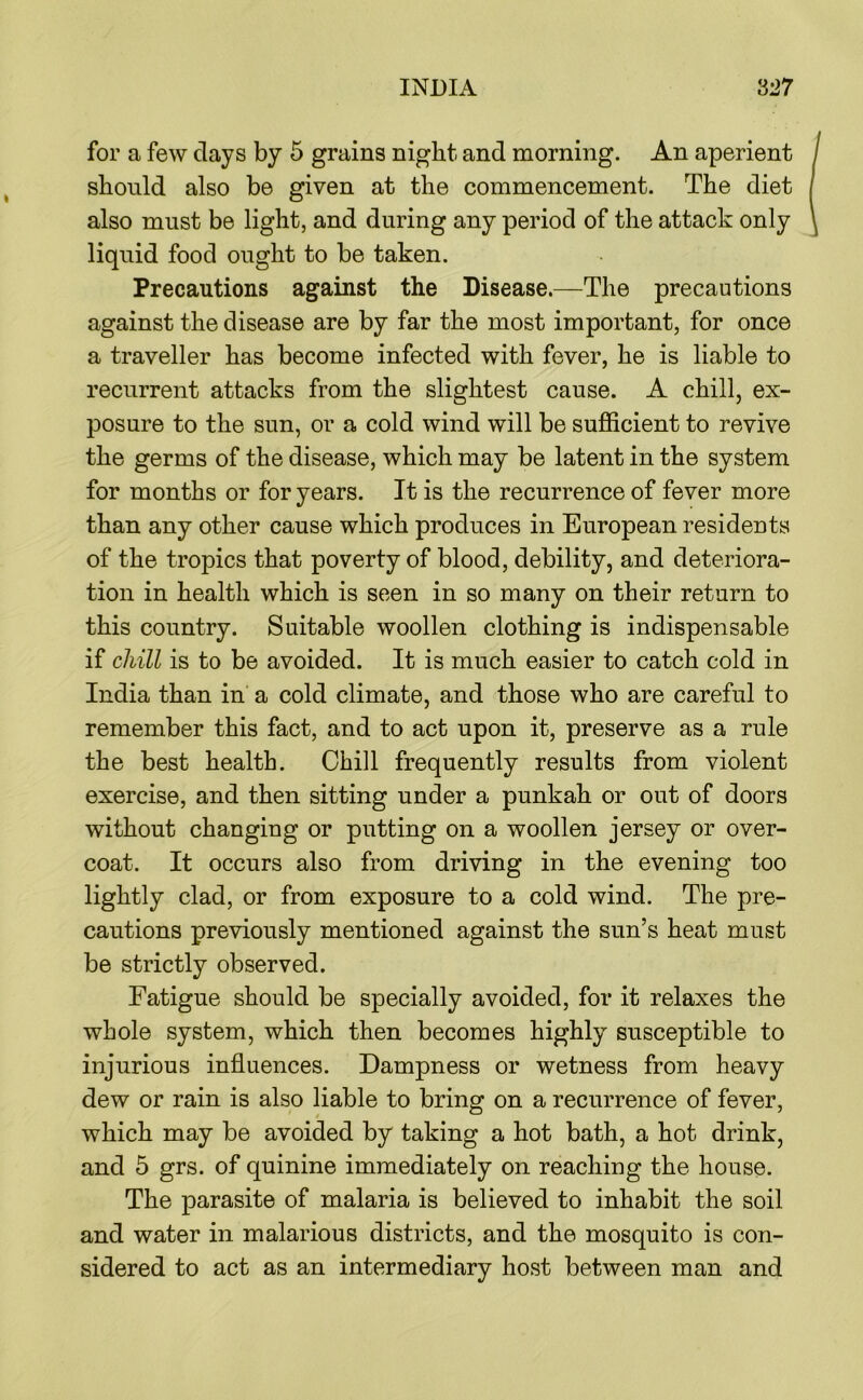 for a few days by 5 grains night and morning. An aperient should also be given at the commencement. The diet also must be light, and during any period of the attack only liquid food ought to be taken. Precautions against the Disease.—The precautions against the disease are by far the most important, for once a traveller has become infected with fever, he is liable to recurrent attacks from the slightest cause. A chill, ex- posure to the sun, or a cold wind will be sufficient to revive the germs of the disease, which may be latent in the system for months or for years. It is the recurrence of fever more than any other cause which produces in European residents of the tropics that poverty of blood, debility, and deteriora- tion in health which is seen in so many on their return to this country. Suitable woollen clothing is indispensable if chill is to be avoided. It is much easier to catch cold in India than in a cold climate, and those who are careful to remember this fact, and to act upon it, preserve as a rule the best health. Chill frequently results from violent exercise, and then sitting under a punkah or out of doors without changing or putting on a woollen jersey or over- coat. It occurs also from driving in the evening too lightly clad, or from exposure to a cold wind. The pre- cautions previously mentioned against the sun’s heat must be strictly observed. Fatigue should be specially avoided, for it relaxes the whole system, which then becomes highly susceptible to injurious influences. Dampness or wetness from heavy dew or rain is also liable to bring on a recurrence of fever, which may be avoided by taking a hot bath, a hot drink, and 5 grs. of quinine immediately on reaching the house. The parasite of malaria is believed to inhabit the soil and water in malarious districts, and the mosquito is con- sidered to act as an intermediary host between man and