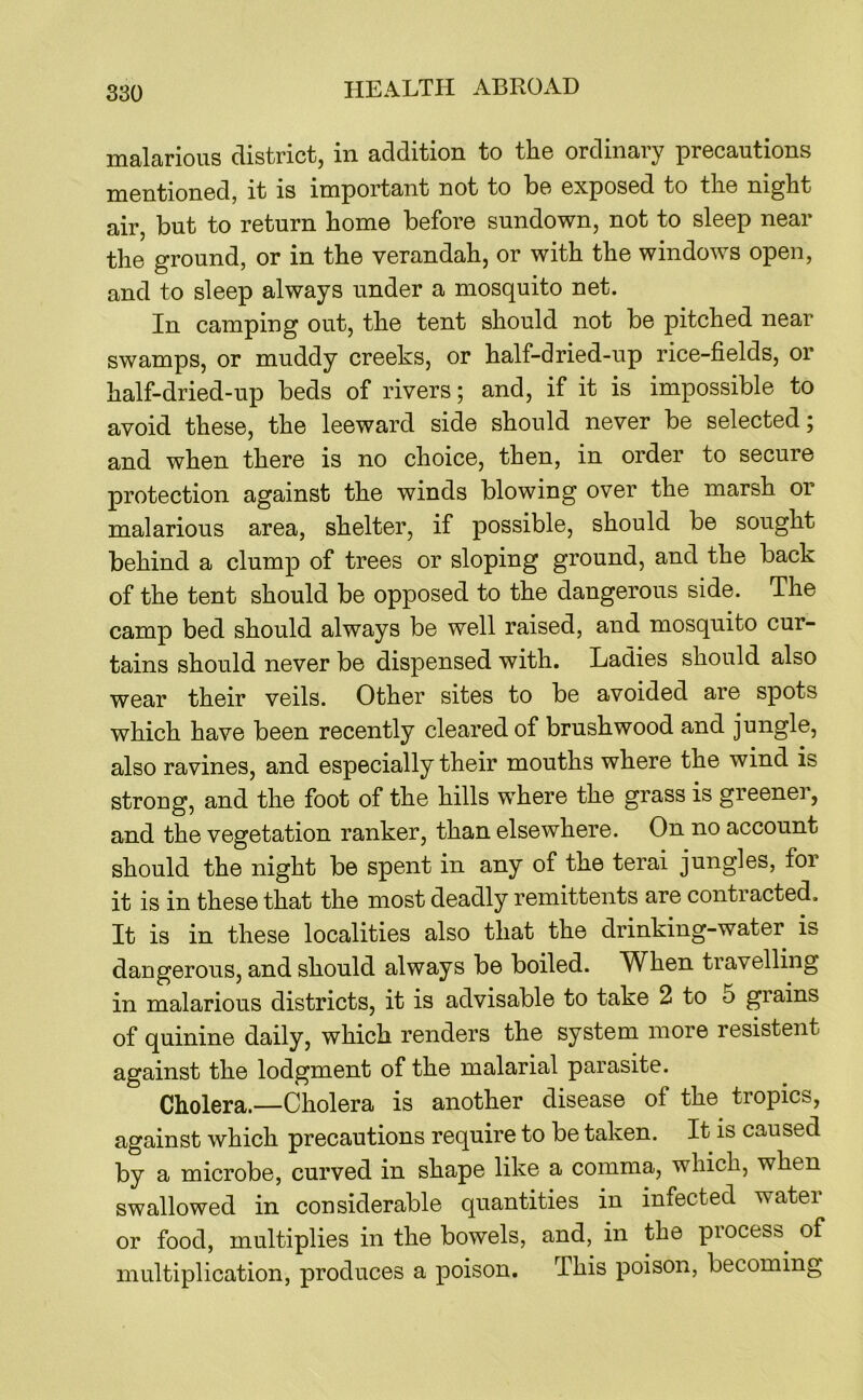 malarious district, in addition to the ordinary precautions mentioned, it is important not to be exposed to the night air, but to return home before sundown, not to sleep near the ground, or in the verandah, or with the windows open, and to sleep always under a mosquito net. In camping out, the tent should not be pitched near swamps, or muddy creeks, or half-dried-up rice-fields, or half-dried-up beds of rivers; and, if it is impossible to avoid these, the leeward side should never be selected; and when there is no choice, then, in order to secure protection against the winds blowing over the marsh or malarious area, shelter, if possible, should be sought behind a clump of trees or sloping ground, and the back of the tent should be opposed to the dangerous side. The camp bed should always be well raised, and mosquito cur- tains should never be dispensed with. Ladies should also wear their veils. Other sites to be avoided are spots which have been recently cleared of brushwood and jungle, also ravines, and especially their mouths where the wind is strong, and the foot of the hills where the grass is greener, and the vegetation ranker, than elsewhere. On no account should the night be spent in any of the terai jungles, for it is in these that the most deadly remittents are contracted. It is in these localities also that the drinking-water is dangerous, and should always be boiled. When travelling in malarious districts, it is advisable to take 2 to 5 grains of quinine daily, which renders the system more resistent against the lodgment of the malarial parasite. Cholera.—Cholera is another disease of the tropics, against which precautions require to be taken. It is caused by a microbe, curved in shape like a comma, which, when swallowed in considerable quantities in infected watei or food, multiplies in the bowels, and, in the piocess^ of multiplication, produces a poison. This poison, becoming