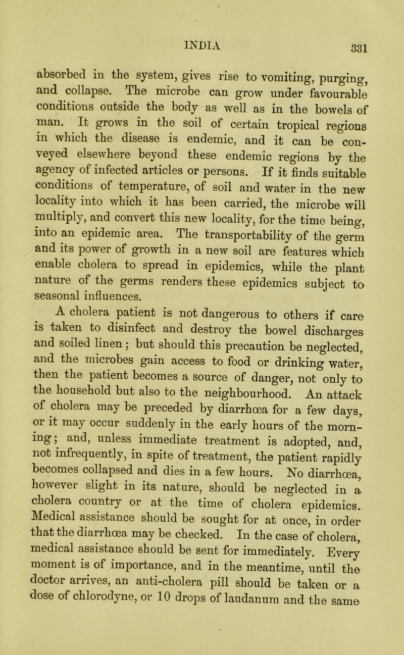 absorbed in the system, gives rise to vomiting, purging, and collapse. The microbe can grow under favourable conditions outside the body as well as in the bowels of man. It grows in the soil of certain tropical regions in which the disease is endemic, and it can be con- veyed elsewhere beyond these endemic regions by the agency of infected articles or persons. If it finds suitable conditions of temperature, of soil and water in the new locality into which it has been carried, the microbe will multiply, and convert this new locality, for the time being, into an epidemic area. The transportability of the germ and its power of growth in a new soil are features which enable cholera to spread in epidemics, while the plant nature of the germs renders these epidemics subject to seasonal influences. A cholera patient is not dangerous to others if care is taken to disinfect and destroy the bowel discharges and soiled linen j but should this precaution be neglected, and the microbes gain access to food or drinking water, then the patient becomes a source of danger, not only to the household but also to the neighbourhood. An attack of cholera may be preceded by diarrhoea for a few days, or it may occur suddenly in the early hours of the morn- ing ; and, unless immediate treatment is adopted, and, not infrequently, in spite of treatment, the patient rapidly becomes collapsed and dies in a few hours. No diarrhoea, however slight in its nature, should be neglected in a cholera country or at the time of cholera epidemics, IVTedical assistance should be sought for at once, in order that the diarrhoea may be checked. In the case of cholera, medical assistance should be sent for immediately. Every moment is of importance, and in the meantime, until the doctor arrives, an anti-cholera pill should be taken or a dose of chlorodyne, or 10 drops of laudanum and the same