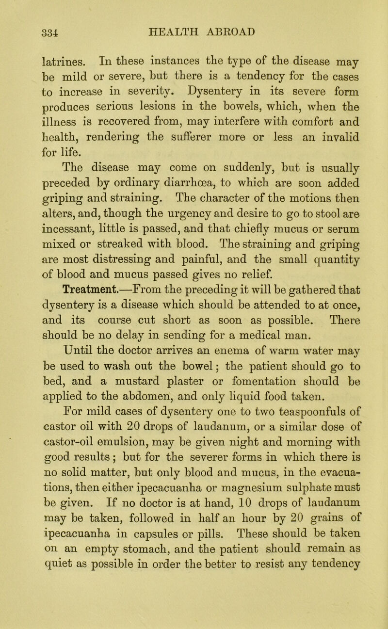latrines. In these instances the type of the disease may be mild or severe, but there is a tendency for the cases to increase in severity. Dysentery in its severe form produces serious lesions in the bowels, which, when the illness is recovered from, may interfere with comfort and health, rendering the sufferer more or less an invalid for life. The disease may come on suddenly, but is usually preceded by ordinary diarrhoea, to which are soon added griping and straining. The character of the motions then alters, and, though the urgency and desire to go to stool are incessant, little is passed, and that chiefly mucus or serum mixed or streaked with blood. The straining and griping are most distressing and painful, and the small quantity of blood and mucus passed gives no relief Treatment.—From the preceding it will be gathered that dysentery is a disease which should be attended to at once, and its course cut short as soon as possible. There should be no delay in sending for a medical man. Until the doctor arrives an enema of warm water may be used to wash out the bowel; the patient should go to bed, and a mustard plaster or fomentation should be applied to the abdomen, and only liquid food taken. For mild cases of dysentery one to two teaspoonfuls of castor oil with 20 drops of laudanum, or a similar dose of castor-oil emulsion, may be given night and morning with good results; but for the severer forms in which there is no solid matter, but only blood and mucus, in the evacua- tions, then either ipecacuanha or magnesium sulphate must be given. If no doctor is at hand, 10 drops of laudanum may be taken, followed in half an hour by 20 grains of ipecacuanha in capsules or pills. These should be taken on an empty stomach, and the patient should remain as quiet as possible in order the better to resist any tendency