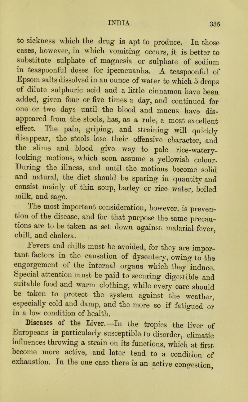 to sickness which the drug is apt to produce. In those cases, however, in which vomiting occurs, it is better to substitute sulphate of magnesia or sulphate of sodium in teaspoonful doses for ipecacuanha. A teaspoonful of Epsom salts dissolved in an ounce of water to which 5 drops of dilute sulphuric acid and a little cinnamon have been added, given four or five times a day, and continued for one or two days until the blood and mucus have dis- appeared from the stools, has, as a rule, a most excellent effect. The pain, griping, and straining will quickly disappear, the stools lose their offensive character, and the slime and blood give way to pale rice-watery- looking motions, which soon assume a yellowish colour. During the illness, and until the motions become solid and natural, the diet should be sparing in quantity and consist mainly of thin soup, barley or rice water, boiled milk, and sago. The most important consideration, however, is preven- tion of the disease, and for that purpose the same precau- tions are to be taken as set down against malarial fever, chill, and cholera. Fevers and chills must be avoided, for they are impor- tant factors in the causation of dysentery, owing to the engorgement of the internal organs which they induce. Special attention must be paid to securing digestible and suitable food and warm clothing, while every care should be taken to protect the system against the weather, especially cold and damp, and the more so if fatigued or in a low condition of health. Diseases of the Liver.—In the tropics the liver of Europeans is particularly susceptible to disorder, climatic influences throwing a strain on its functions, which at first become more active, and later tend to a condition of exhaustion. In the one case there is an active cono’0gtion