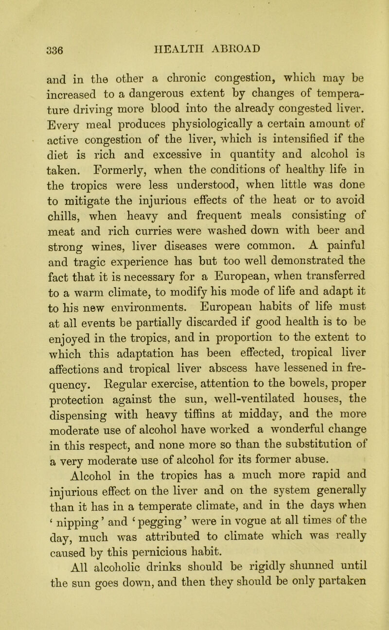 and in tlie other a chronic congestion, which may be increased to a dangerous extent by changes of tempera- ture driving more blood into the already congested liver. Every meal produces physiologically a certain amount of active congestion of the liver, which is intensified if the diet is rich and excessive in quantity and alcohol is taken. Formerly, when the conditions of healthy life in the tropics were less understood, when little was done to mitigate the injurious effects of the heat or to avoid chills, when heavy and frequent meals consisting of meat and rich curries were washed down with beer and strong wines, liver diseases were common. A painful and tragic experience has but too well demonstrated the fact that it is necessary for a European, when transferred to a warm climate, to modify his mode of life and adapt it to his new environments. European habits of life must at all events be partially discarded if good health is to be enjoyed in the tropics, and in proportion to the extent to which this adaptation has been effected, tropical liver affections and tropical liver abscess have lessened in fre- quency. Kegular exercise, attention to the bowels, proper protection against the sun, well-ventilated houses, the dispensing with heavy tiffins at midday, and the more moderate use of alcohol have worked a wonderful change in this respect, and none more so than the substitution of a very moderate use of alcohol for its former abuse. Alcohol in the tropics has a much more rapid and injurious effect on the liver and on the system generally than it has in a temperate climate, and in the days when ‘ nipping ’ and ‘ pegging ’ were in vogue at all times of the day, much was attributed to climate which was really caused by this pernicious habit. All alcoholic drinks should be rigidly shunned until the sun goes down, and then they should be only partaken