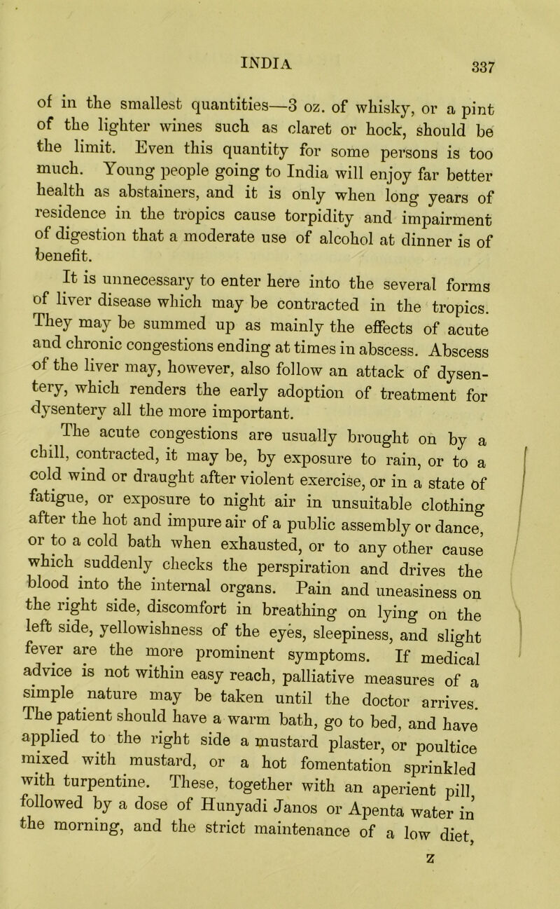 of in the smallest quantities—3 oz. of whisky, or a pint of the lighter wines such as claret or hock, should be the limit. Even this quantity for some persons is too much. Young people going to India will enjoy far better health as abstainers, and it is only when long years of residence in the tropics cause torpidity and impairment of digestion that a moderate use of alcohol at dinner is of benefit. It is unnecessary to enter here into the several forms of liver disease which may be contracted in the tropics. They may be summed up as mainly the effects of acute and chronic congestions ending at times in abscess. Abscess of the liver may, however, also follow an attack of dysen- tery, which renders the early adoption of treatment for dysentery all the more important. The acute congestions are usually brought on by a chill, contracted, it may be, by exposure to rain, or to a cold wind or draught after violent exercise, or in a state of fatigue, or exposure to night air in unsuitable clothing after the hot and impure air of a public assembly or dance, or to a cold bath when exhausted, or to any other cause which suddenly checks the perspiration and drives the blood into the internal organs. Pain and uneasiness on the right side, discomfort in breathing on lying on the left side, yellowishness of the eyes, sleepiness, and slight fever are the more prominent symptoms. If medical advice is not within easy reach, palliative measures of a simple nature may be taken until the doctor arrives. The patient should have a warm bath, go to bed, and have applied to the right side a mustard plaster, or poultice mixed with mustard, or a hot fomentation sprinkled with turpentine. These, together with an aperient pill followed by a dose of Hunyadi Janos or Apenta water in the morning, and the strict maintenance of a low diet z