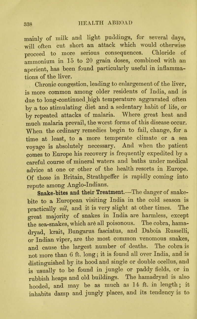 mainly of milk and ligkt puddings, for several days, will often cut skort an attack which would otherwise proceed to more serious consequences. Chloride of ammonium in 15 to 20 grain doses, combined with an aperient, has been found particularly useful in inflamma- tions of the liver. Chronic congestion, leading to enlargement of the liver, is more common among older residents of India, and is due to long-continued ^high temperature aggravated often by a too stimulating diet and a sedentary habit of life, or by repeated attacks of malaria. Where great heat and much malaria prevail, the worst forms of this disease occur. When the ordinary remedies begin to fail, change, for a time at least, to a more temperate climate or a sea voyage is absolutely necessary. And when the patient comes to Europe his recovery is frequently expedited by a careful course of mineral waters and baths under medical advice at one or other of the health resorts in Europe. Of those in Britain, Strathpeffer is rapidly coming into repute among Anglo-Indians. Snake-bites and their Treatment.—The danger of snake- bite to a European visiting India in the cold season is practically nil, and it is very slight at other times. The great majority of snakes in India are harmless, except the sea-snakes, which are all poisonous. The cobra, hama- dryad, krait, Bungarus fasciatus, and Daboia Russelli, or Indian viper, are the most common venomous snakes, and cause the largest number of deaths. The cobra is not more than 6 ft. long; it is found all over India, and is distinguished by its hood and single or double ocellus, and is usually to be found in jungle or paddy fields, or in rubbish heaps and old buildings. The hamadryad is also hooded, and may be as much as 14 ft. in length; it inhabits damp and jungly places, and its tendency is to