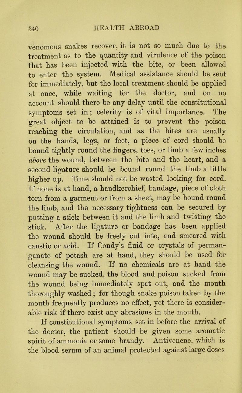 venomous snakes recover, it is not so much due to the treatment as to the quantity and virulence of the poison that has been injected with the bite, or been allowed to enter the system. Medical assistance should be sent for immediately, but the local treatment should be applied at once, while waiting for the doctor, and on no account should there be any delay until the constitutional symptoms set in; celerity is of vital importance. The great object to be attained is to prevent the poison reaching the circulation, and as the bites are usually on the hands, legs, or feet, a piece of cord should be bound tightly round the fingers, toes, or limb a few inches above the wound, between the bite and the heart, and a second ligature should be bound round the limb a little higher up. Time should not be wasted looking for cord. If none is at hand, a handkerchief, bandage, piece of cloth torn from a garment or from a sheet, may be bound round the limb, and the necessary tightness can be secured by putting a stick between it and the limb and twisting the stick. After the ligature or bandage has been applied the wound should be freely cut into, and smeared with caustic or acid. If Condy’s fluid or crystals of perman- ganate of potash are at hand, they should be used for cleansing the wound. If no chemicals are at hand the wound may be sucked, the blood and poison sucked from the wound being immediately spat out, and the mouth thoroughly washed; for though snake poison taken by the mouth frequently produces no effect, yet there is consider- able risk if there exist any abrasions in the mouth. If constitutional symptoms set in before the arrival of the doctor, the patient should be given some aromatic spirit of ammonia or some brandy. Antivenene, which is the blood serum of an animal protected against large doses