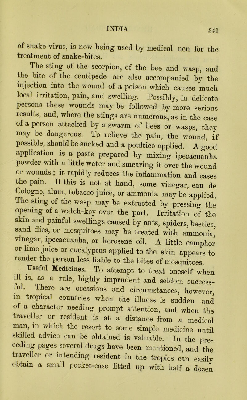 of snake virus, is now being used by medical nen for the treatment of snake-bites. The sting of the scorpion, of the bee and wasp, and the bite of the centipede are also accompanied by the injection into the wound of a poison which causes much local irritation, pain, and swelling. Possibly, in delicate persons these wounds may be followed by more serious results, and, where the stings are numerous, as in the case of a person attacked by a swarm of bees or wasps, they may be dangerous. To relieve the pain, the wound, if possible, should be sucked and a poultice applied. A good application is a paste prepared by mixing ipecacuanha powder with a little water and smearing it over the wound or wounds ; it rapidly reduces the inflammation and eases the pain. If this is not at hand, some vinegar, eau de Cologne, alum, tobacco juice, or ammonia may be applied. The sting of the wasp may be extracted by pressing the opening of a watch-key over the part. Irritation of the skin and painful swellings caused by ants, spiders, beetles, sand flies, or mosquitoes may be treated with ammonia, vinegar, ipecacuanha, or kerosene oil. A little camphor or lime juice or eucalyptus applied to the skin appears to render the person less liable to the bites of mosquitoes. Useful Medicines.—To attempt to treat oneself when ill is, as a rule, highly imprudent and seldom success- ful. There are occasions and circumstances, however, in tropical countries when the illness is sudden and of a character needing prompt attention, and when the traveller or resident is at a distance from a medical man, in which the resort to some simple medicine until skilled advice can be obtained is valuable. In the pre- ceding pages several drugs have been mentioned, and the traveller or intending resident in the tropics can easily obtain a small pocket-case fitted up with half a dozen