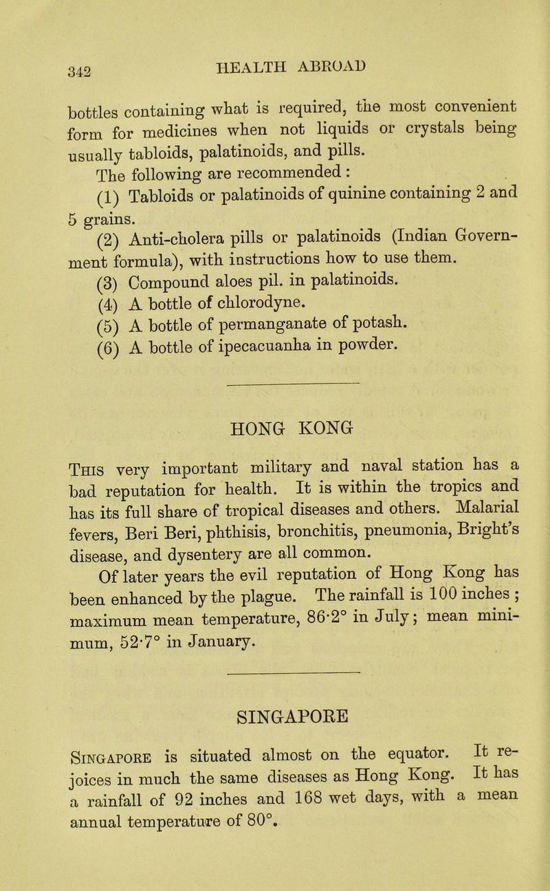 bottles containing what is required, the most convenient form for medicines when not liquids or crystals being usually tabloids, palatinoids, and pills. The following are recommended : (1) Tabloids or palatinoids of quinine containing 2 and 5 grains. (2) Anti-cholera pills or palatinoids (Indian Govern- ment formula), with instructions how to use them. (3) Compound aloes pil. in palatinoids. (4) A bottle of chlorodyne. (5) A bottle of permanganate of potash. (6) A bottle of ipecacuanha in powder. HONG KONG This very important military and naval station has a bad reputation for health. It is within the tropics and has its full share of tropical diseases and others. Malarial fevers, Beri Beri, phthisis, bronchitis, pneumonia, Bright’s disease, and dysentery are all common. Of later years the evil reputation of Hong Kong has been enhanced by the plague. The rainfall is 100 inches ; maximum mean temperature, 86*2 in July j mean mini- mum, 52’7° in January. SINGAPORE Singapore is situated almost on the equator. It re- joices in much the same diseases as Hong Kong. It has a rainfall of 92 inches and 168 wet days, with a mean annual temperature of 80°,