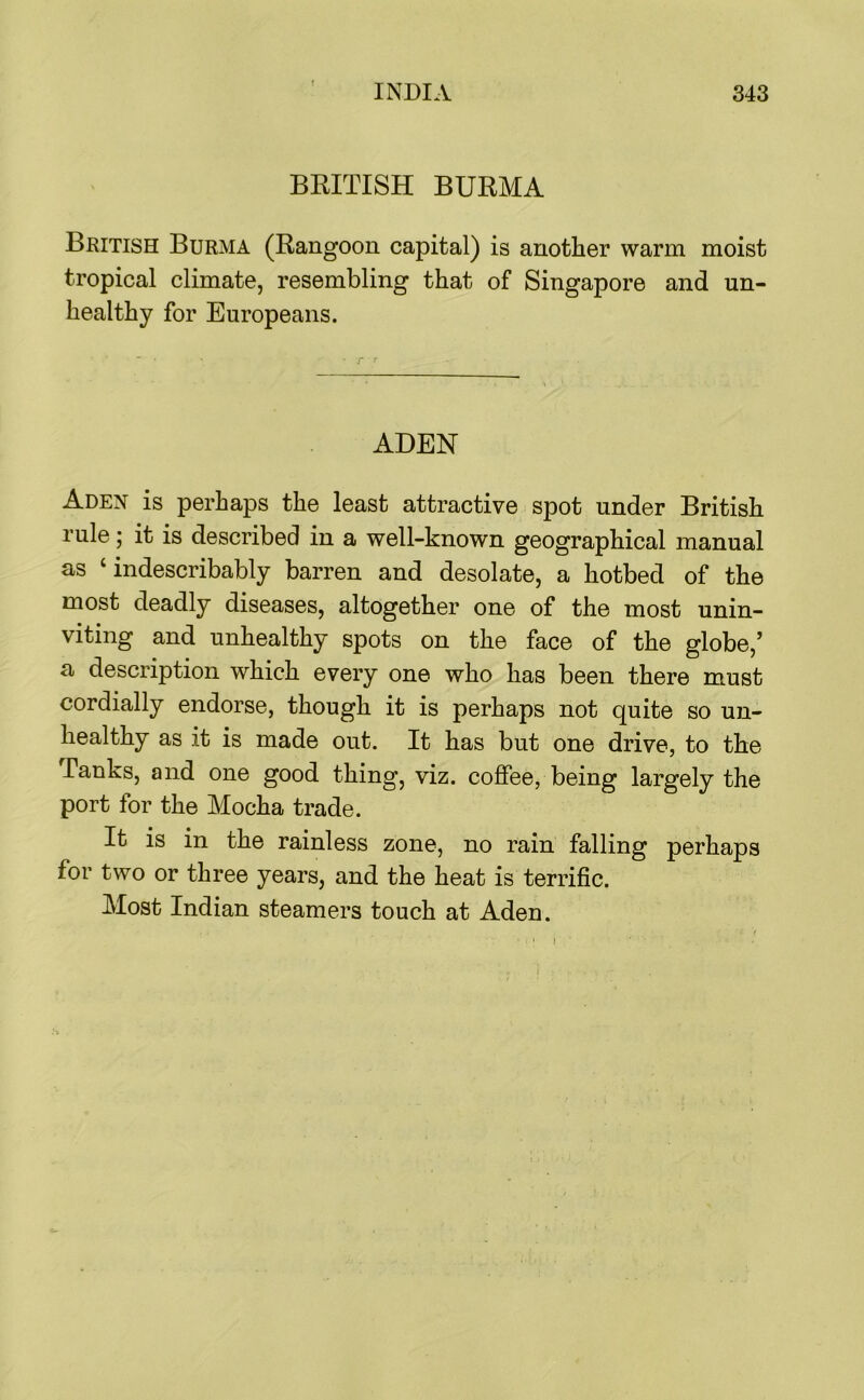 BRITISH BURMA British Burma (Rangoon capital) is another warm moist tropical climate, resembling that of Singapore and un- healthy for Europeans. ADEN Aden is perhaps the least attractive spot under British rule; it is described in a well-known geographical manual as ‘indescribably barren and desolate, a hotbed of the most deadly diseases, altogether one of the most unin- viting and unhealthy spots on the face of the globe,’ a description which every one who has been there must cordially endorse, though it is perhaps not quite so un- healthy as it is made out. It has but one drive, to the Tanks, and one good thing, viz. coffee, being largely the port for the Mocha trade. It is in the rainless zone, no rain falling perhaps for two or three years, and the heat is terrific. Most Indian steamers touch at Aden.