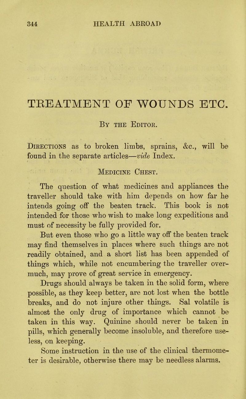 TKEATMENT OF WOUNDS ETC. By the Editok. Directions as to broken limbs, sprains, &c., will be found in tire separate articles—vide Index. Medicine Chest. The question of what medicines and appliances the traveller should take with him depends on how far he intends going off the beaten track. This book is not intended for those who wish to make long expeditions and must of necessity be fully provided for. But even those who go a little way off the beaten track may find themselves in places where such things are not readily obtained, and a short list has been appended of things which, while not encumbering the traveller over- much, may prove of great service in emergency. Drugs should always be taken in the solid form, where possible, as they keep better, are not lost when the bottle breaks, and do not injure other things. Sal volatile is almost the only drug of importance which cannot be taken in this way. Quinine should never be taken in pills, which generally become insoluble, and therefore use- less, on keeping. Some instruction in the use of the clinical thermome- ter is desirable, otherwise there may be needless alarms.