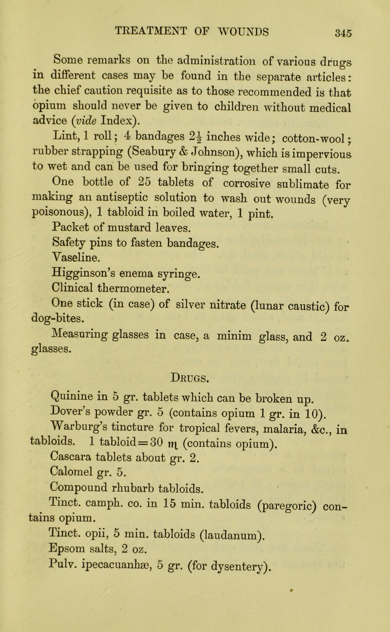 Some remarks on the administration of various drugs in different cases may be found in the separate articles: the chief caution requisite as to those recommended is that opium should never be given to children without medical advice (vide Index). Lint, 1 roll; 4 bandages inches wide; cotton-wool; rubber strapping (Seabury & Johnson), which is impervious to wet and can be used for bringing together small cuts. One bottle of 25 tablets of corrosive sublimate for making an antiseptic solution to wash out wounds (very poisonous), 1 tabloid in boiled water, 1 pint. Packet of mustard leaves. Safety pins to fasten bandages. Vaseline. Higginson’s enema syringe. - Clinical thermometer. One stick (in case) of silver nitrate (lunar caustic) for dog-bites. Measuring glasses in case, a minim glass, and 2 oz. glasses. Drugs. Quinine in 5 gr. tablets which can be broken up. Dover’s powder gr. 5 (contains opium 1 gr. in 10). Warburg’s tincture for tropical fevers, malaria, &c., in tabloids. 1 tabloid = 30 (contains opium). Cascara tablets about gr. 2. Calomel gr. 5. Compound rhubarb tabloids. Tinct. camph. co. in 15 min. tabloids (paregoric) con- tains opium. Tinct. opii, 5 min. tabloids (laudanum). Epsom salts, 2 oz. Pulv. ipecacuanhge, 5 gr. (for dysentery).