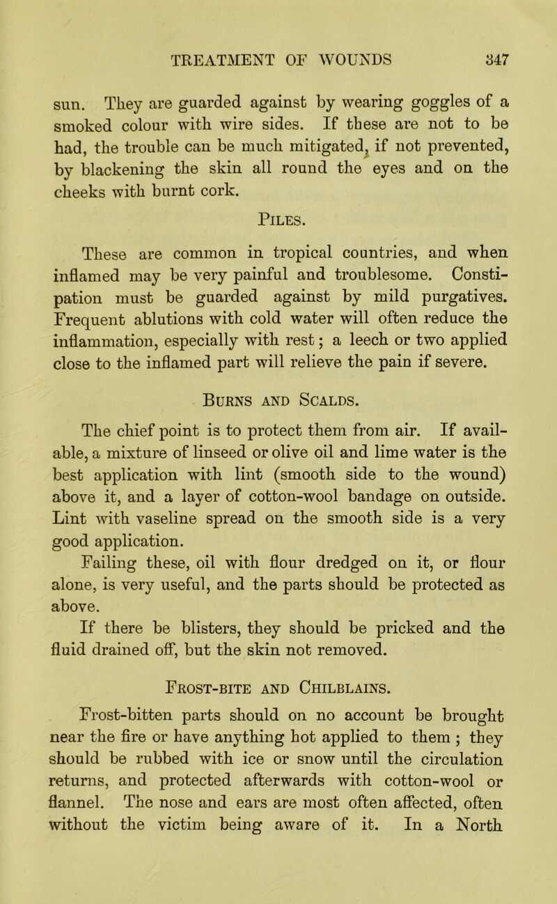 sun. They are guarded against by wearing goggles of a smoked colour with wire sides. If these are not to be had, the trouble can be much mitigated^ if not prevented, by blackening the skin all round the eyes and on the cheeks with burnt cork. Piles. These are common in tropical countries, and when inflamed may be very painful and troublesome. Consti- pation must be guarded against by mild purgatives. Frequent ablutions with cold water will often reduce the inflammation, especially with rest; a leech or two applied close to the inflamed part will relieve the pain if severe. Burns and Scalds. The chief point is to protect them from air. If avail- able, a mixture of linseed or olive oil and lime water is the best application with lint (smooth side to the wound) above it, and a layer of cotton-wool bandage on outside. Lint with vaseline spread on the smooth side is a very good application. Failing these, oil with flour dredged on it, or flour alone, is very useful, and the parts should be protected as above. If there be blisters, they should be pricked and the fluid drained off, but the skin not removed. Frost-bite and Chilblains. Frost-bitten parts should on no account be brought near the fire or have anything hot applied to them ; they should be rubbed with ice or snow until the circulation returns, and protected afterwards with cotton-wool or flannel. The nose and ears are most often affected, often without the victim being aware of it. In a North
