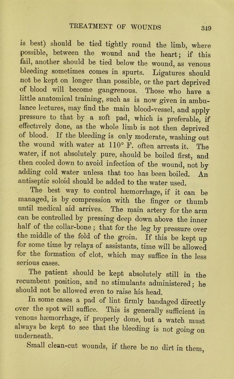 is best) should be tied tightly round the limb, where possible, between the wound and the heart; if this fail, another should be tied below the wound, as venous bleeding sometimes comes in spurts. Ligatures should not be kept on longer than possible, or the part deprived of blood will become gangrenous. Those who have a little anatomical training, such as is now given in ambu- lance lectures, may find the main blood-vessel, and apply pressure to that by a soft pad, which is preferable, if effectively done, as the whole limb is not then deprived of blood. If the bleeding is only moderate, washing out the wound with water at 110° F. often arrests it. The water, if not absolutely pure, should be boiled first, and then cooled down to avoid infection of the wound, not by adding cold water unless that too has been boiled. An antiseptic soloid should be added to the water used. The best way to control haemorrhage, if it can be managed, is by compression with the finger or thumb until medical aid arrives. The main artery for the arm can be controlled by pressing deep down above the inner half of the collar-bone ; that for the leg by pressure over the middle of the fold of the groin. If this be kept up for some time by relays of assistants, time will be allowed for the formation of clot, which may suffice in the less serious cases. The patient should be kept absolutely still in the recumbent position, and no stimulants administered; he should not be allowed even to raise his head. In some cases a pad of lint firmly bandaged directly over the spot will suffice. This is generally sufficient in venous haemorrhage, if properly done, but a watch must always be kept to see that the bleeding is not going on underneath. ° Small clean-cut wounds, if there be no dirt in them,