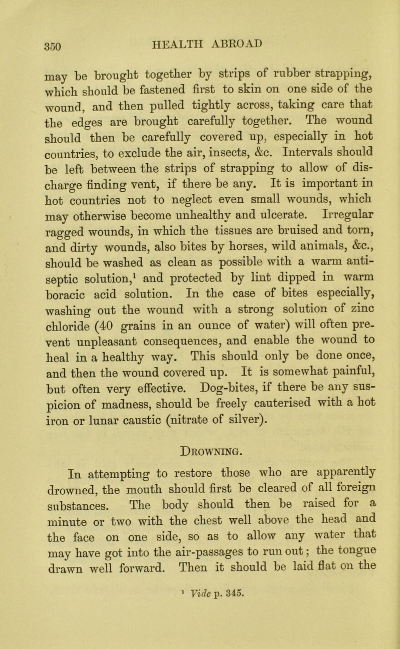 may be brought together by strips of rubber strapping, which should be fastened first to skin on one side of the wound, and then pulled tightly across, taking care that the edges are brought carefully together. The wound should then be carefully covered up, especially in hot countries, to exclude the air, insects, &c. Intervals should be left between the strips of strapping to allow of dis- charge finding vent, if there be any. It is important in hot countries not to neglect even small wounds, which may otherwise become unhealthy and ulcerate. Irregular ragged wounds, in which the tissues are bruised and torn, and dirty wounds, also bites by horses, wild animals, &c., should be washed as clean as possible with a warm anti- septic solution,^ and protected by lint dipped in warm boracic acid solution. In the case of bites especially, washing out the wound with a strong solution of zinc chloride (40 grains in an ounce of water) will often pre- vent unpleasant consequences, and enable the wound to heal in a healthy way. This should only be done once, and then the wound covered up. It is somewhat painful, but often very effective. Dog-bites, if there be any sus- picion of madness, should be freely cauterised with a hot iron or lunar caustic (nitrate of silver). Drowing. In attempting to restore those who are apparently drowned, the mouth should first be cleared of all foreign substances. The body should then be raised for a minute or two with the chest well above the head and the face on one side, so as to allow any water that may have got into the air-passages to run out; the tongue drawn well forward. Then it should be laid flat on the 1 Vide p. 345.