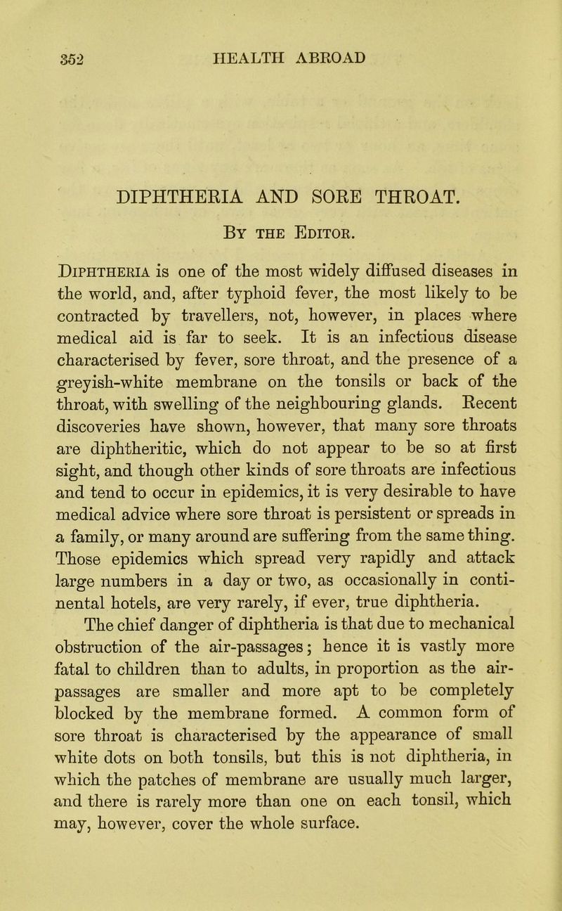 DIPHTHERIA AND SORE THROAT. By the Editor. Diphtheria is one of the most widely diffused diseases in the world, and, after typhoid fever, the most likely to be contracted by travellers, not, however, in places where medical aid is far to seek. It is an infectious disease characterised by fever, sore throat, and the presence of a greyish-white membrane on the tonsils or back of the throat, with swelling of the neighbouring glands. Recent discoveries have shown, however, that many sore throats are diphtheritic, which do not appear to be so at first sight, and though other kinds of sore throats are infectious and tend to occur in epidemics, it is very desirable to have medical advice where sore throat is persistent or spreads in a family, or many around are suffering from the same thing. Those epidemics which spread very rapidly and attack large numbers in a day or two, as occasionally in conti- nental hotels, are very rarely, if ever, true diphtheria. The chief danger of diphtheria is that due to mechanical obstruction of the air-passages; hence it is vastly more fatal to children than to adults, in proportion as the air- passages are smaller and more apt to be completely blocked by the membrane formed. A common form of sore throat is characterised by the appearance of small white dots on both tonsils, but this is not diphtheria, in which the patches of membrane are usually much larger, and there is rarely more than one on each tonsil, which may, however, cover the whole surface.