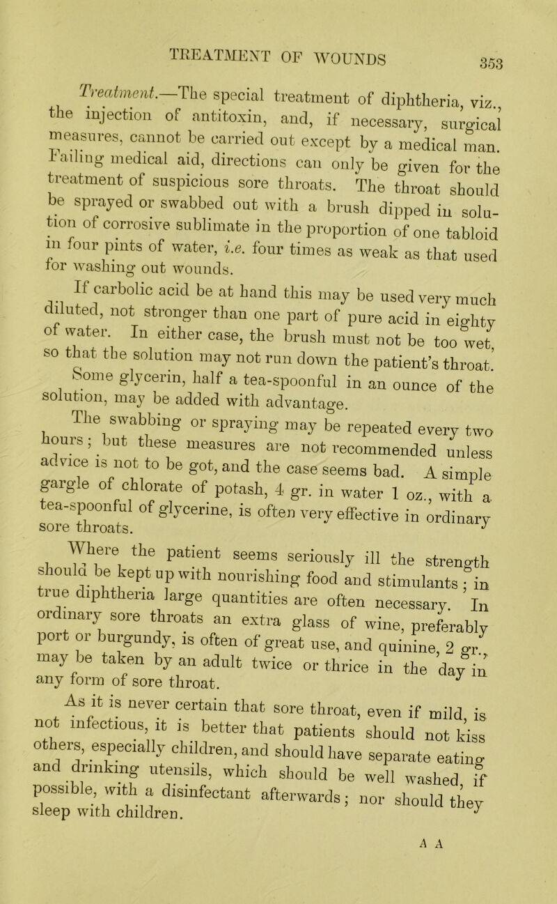 353 Treatment.—The special treatment of diphtheria, viz the injection of antitoxin, and, if necessary, surgical’ measures, cannot be carried out except by a medical man. !• ailing medical aid, directions can only be given for the treatment of suspicious sore throats. The throat should be sprayed or swabbed out ivith a brush dipped in solu- tion of corrosive sublimate in the proportion of one tabloid in four pints of water, i.e. four times as weak as that used TOP washing out wounds. If carbolic acid be at hand this may be used very much diluted, not stronger than one part of pure acid in eightv of vvater. In either case, the brush must not be too wet so that the solution may not run down the patient’s throat.’ k ome glycerin, half a tea-spoonful in an ounce of the solution, may be added with advantage. The swabbing or spraying may be repeated every two ours; but these measures are not recommended unless ac.vice 13 not to be got, and the case seems bad. A simple gargle of chlorate of potash, 4 gr. in water 1 oz., with a tea-spoonful of glycerine, is often very effective in ordinary sore throats. Where the patient seems seriously ill the strength shoula be kept up with nourishing food and stimulants fin tiue diphtheria large quantities are often necessary In ordinary sore throats an extra glass of wine, preferably poi 01 burgundy, is often of great use, and quinine, 2 gr. may be taken by an adult twice or thrice in the day in any lorm of sore throat. As it is never certain that sore throat, even if mild is not infectious it is better that patients should not kiss others, especially children, and should have separate eating and drinking utensils, which should be well washed, if possible with a disinfectant afterwards; nor should they sleep with children. ^