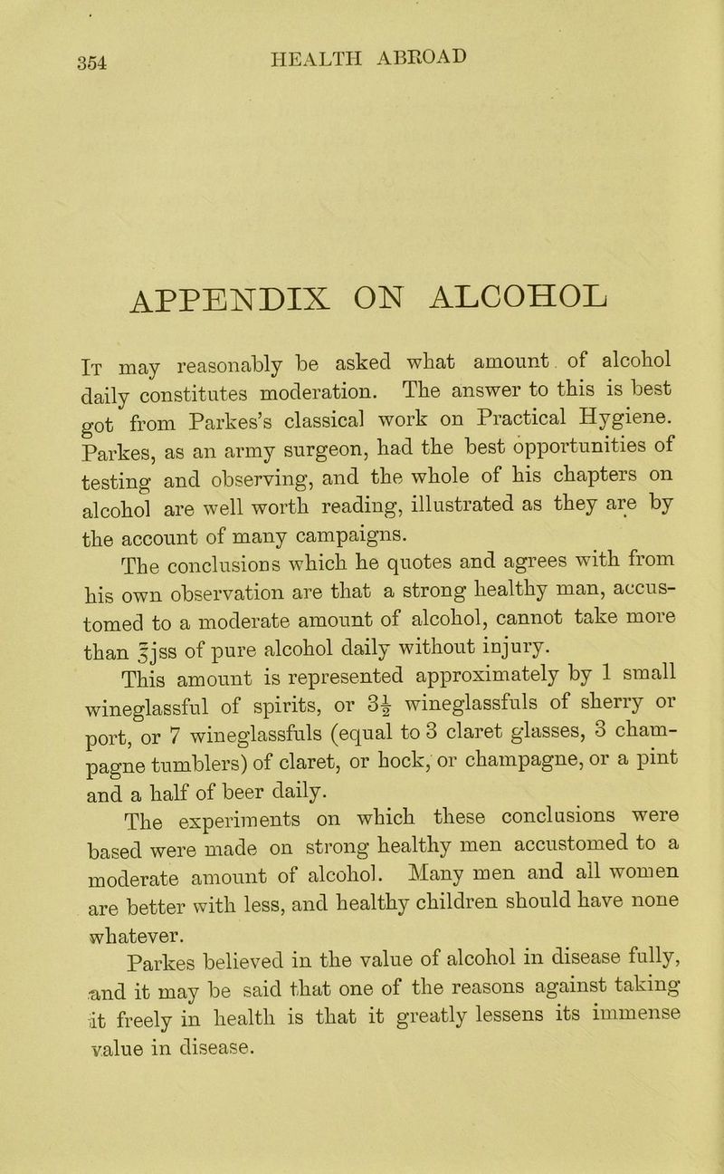 APPENDIX ON ALCOHOL It may reasonably be asked what amount of alcohol daily constitutes moderation. The answer to this is best got from Parkes’s classical work on Practical Hygiene. Parkes, as an army surgeon, had the best opportunities of testing and observing, and the whole of his chapters on alcohol are well worth reading, illustrated as they are by the account of many campaigns. The conclusioDS which he quotes and agrees with from his own observation are that a strong healthy man, accus- tomed to a moderate amount of alcohol, cannot take more than sjss of pure alcohol daily without iujury. This amount is represented approximately by 1 small wineglassful of spirits, or 3^ wineglassfuls of sherry or port, or 7 wineglassfuls (equal to 3 claret glasses, 3 cham- pagne tumblers) of claret, or hock, or champagne, or a pint and a half of beer daily. The experiments on which these conclusions were based were made on strong healthy men accustomed to a moderate amount of alcohol. Many men and all women are better with less, and healthy children should have none whatever. Parkes believed in the value of alcohol in disease fully, ■and it may be said that one of the reasons against taking lit freely in health is that it greatly lessens its immense value in disease.